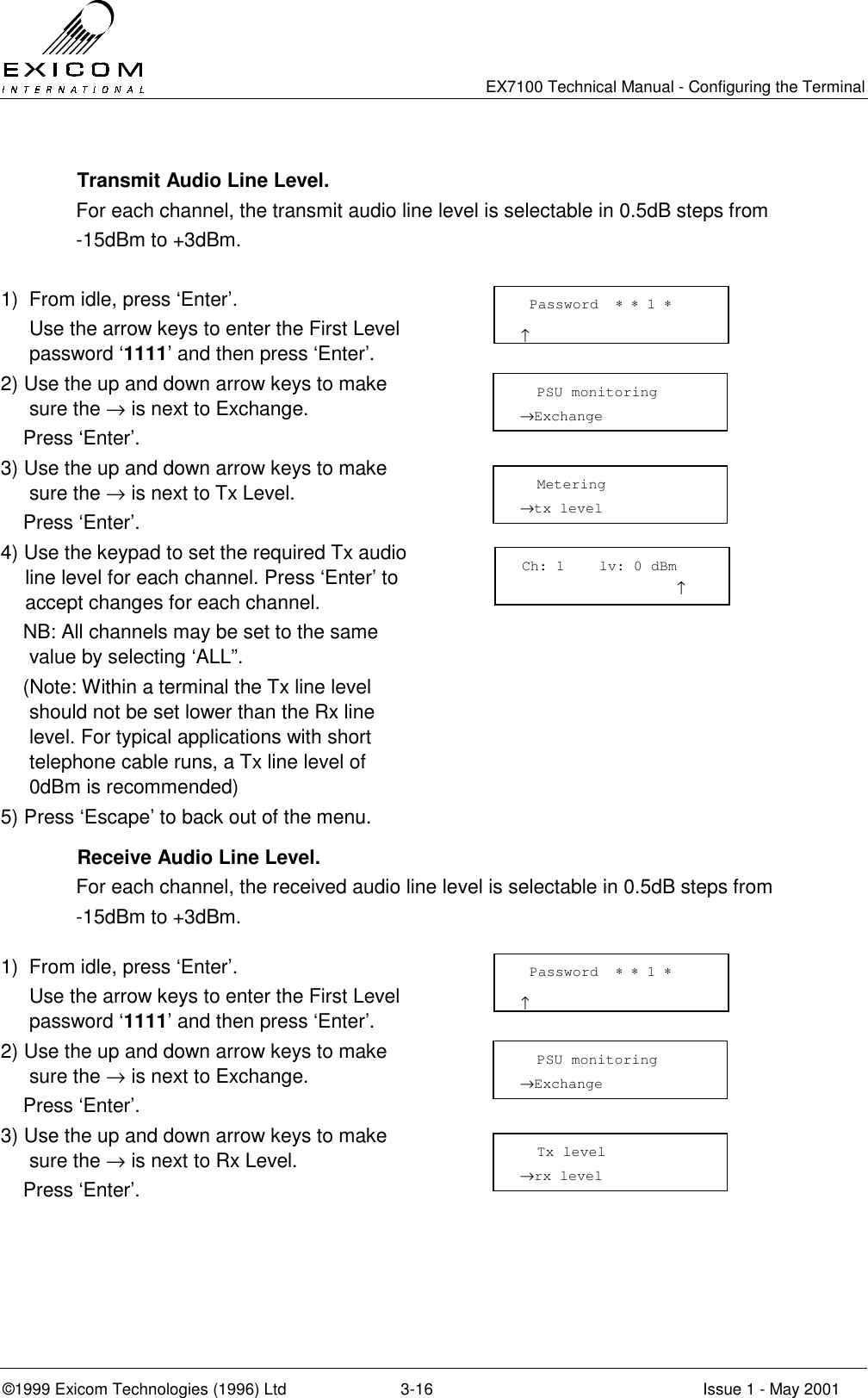   EX7100 Technical Manual - Configuring the Terminal ©1999 Exicom Technologies (1996) Ltd  3-16  Issue 1 - May 2001   Transmit Audio Line Level. For each channel, the transmit audio line level is selectable in 0.5dB steps from  -15dBm to +3dBm.  1)  From idle, press ‘Enter’.   Use the arrow keys to enter the First Level password ‘1111’ and then press ‘Enter’.  2) Use the up and down arrow keys to make sure the → is next to Exchange.     Press ‘Enter’.  3) Use the up and down arrow keys to make sure the → is next to Tx Level.     Press ‘Enter’.  4) Use the keypad to set the required Tx audio line level for each channel. Press ‘Enter’ to accept changes for each channel.     NB: All channels may be set to the same value by selecting ‘ALL”.     (Note: Within a terminal the Tx line level should not be set lower than the Rx line level. For typical applications with short telephone cable runs, a Tx line level of 0dBm is recommended)  5) Press ‘Escape’ to back out of the menu.     Receive Audio Line Level. For each channel, the received audio line level is selectable in 0.5dB steps from -15dBm to +3dBm.  1)  From idle, press ‘Enter’.   Use the arrow keys to enter the First Level password ‘1111’ and then press ‘Enter’.  2) Use the up and down arrow keys to make sure the → is next to Exchange.     Press ‘Enter’.  3) Use the up and down arrow keys to make sure the → is next to Rx Level.     Press ‘Enter’.    Password  ∗ ∗ 1 ∗                      ↑   PSU monitoring →Exchange    Metering →tx level   Password  ∗ ∗ 1 ∗                      ↑   PSU monitoring →Exchange    Tx level →rx level  Ch: 1    lv: 0 dBm                   ↑  