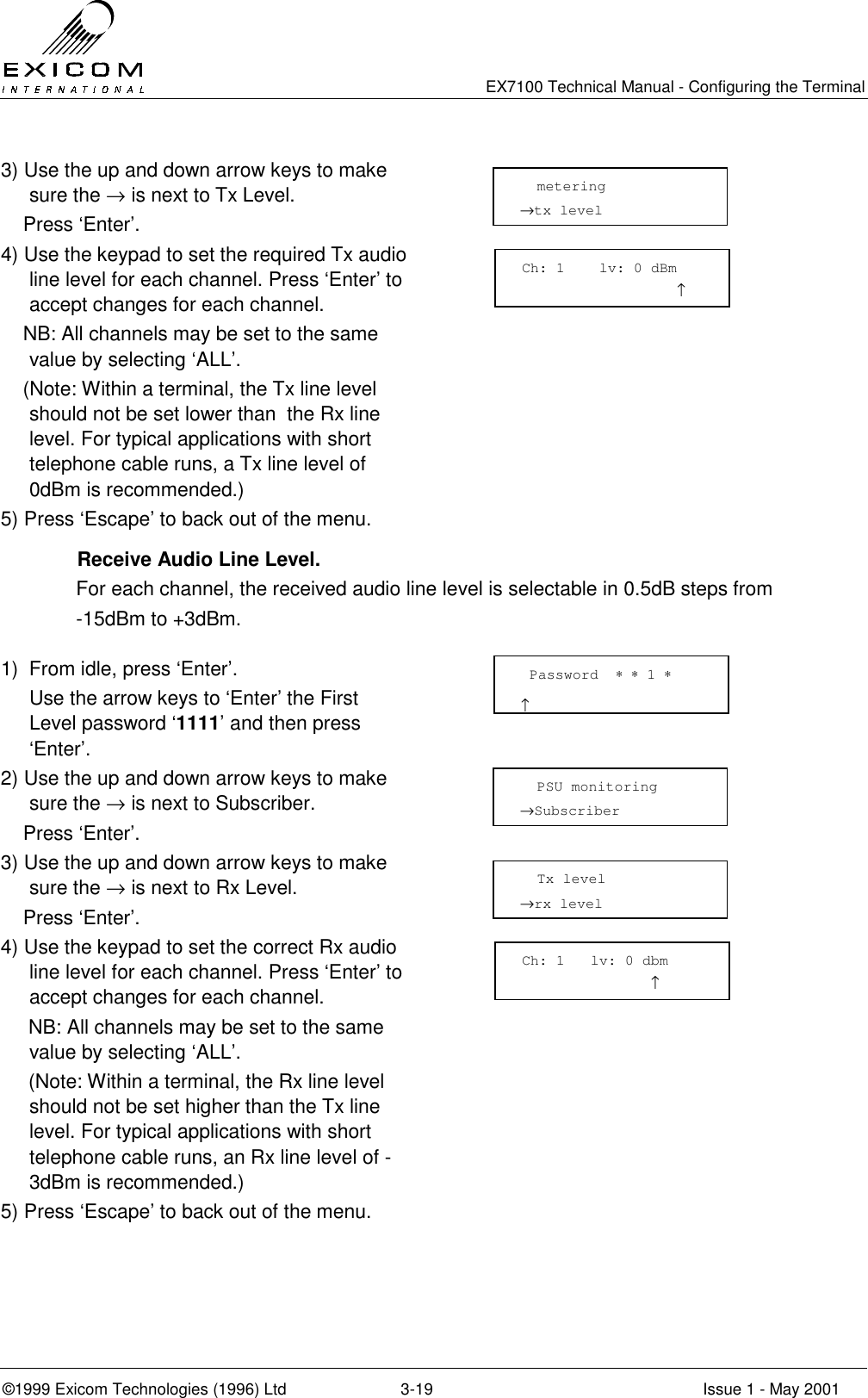   EX7100 Technical Manual - Configuring the Terminal ©1999 Exicom Technologies (1996) Ltd  3-19  Issue 1 - May 2001 3) Use the up and down arrow keys to make sure the → is next to Tx Level.     Press ‘Enter’.  4) Use the keypad to set the required Tx audio line level for each channel. Press ‘Enter’ to accept changes for each channel.     NB: All channels may be set to the same value by selecting ‘ALL’.      (Note: Within a terminal, the Tx line level should not be set lower than  the Rx line level. For typical applications with short telephone cable runs, a Tx line level of 0dBm is recommended.)  5) Press ‘Escape’ to back out of the menu.     Receive Audio Line Level. For each channel, the received audio line level is selectable in 0.5dB steps from -15dBm to +3dBm.  1)  From idle, press ‘Enter’.   Use the arrow keys to ‘Enter’ the First Level password ‘1111’ and then press ‘Enter’.  2) Use the up and down arrow keys to make sure the → is next to Subscriber.     Press ‘Enter’.  3) Use the up and down arrow keys to make sure the → is next to Rx Level.     Press ‘Enter’.  4) Use the keypad to set the correct Rx audio line level for each channel. Press ‘Enter’ to accept changes for each channel.      NB: All channels may be set to the same value by selecting ‘ALL’.      (Note: Within a terminal, the Rx line level should not be set higher than the Tx line level. For typical applications with short telephone cable runs, an Rx line level of -3dBm is recommended.)  5) Press ‘Escape’ to back out of the menu.        metering →tx level   Password  ∗ ∗ 1 ∗                      ↑   PSU monitoring →Subscriber    Tx level →rx level  Ch: 1    lv: 0 dBm                   ↑  Ch: 1   lv: 0 dbm                ↑ 