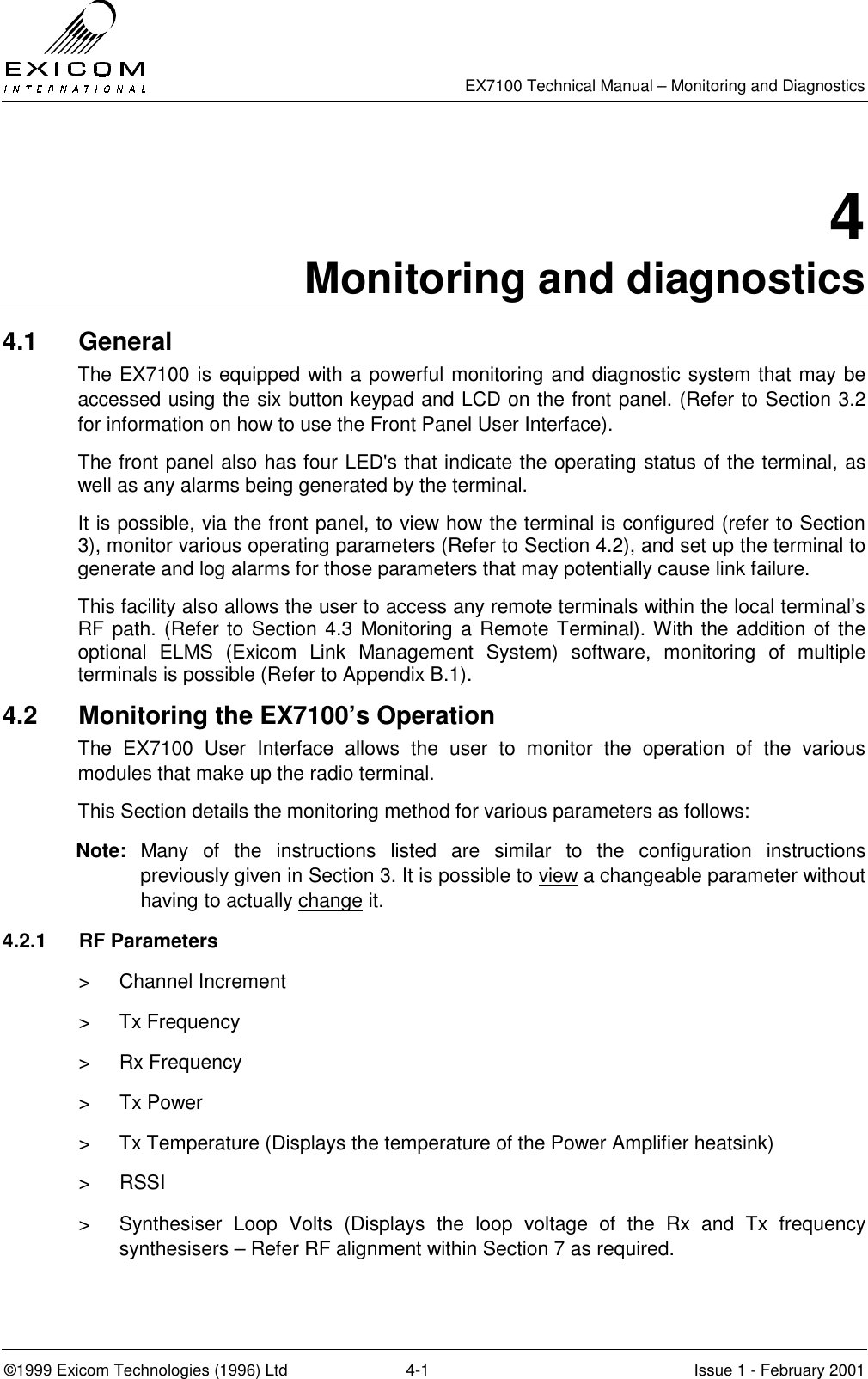   EX7100 Technical Manual – Monitoring and Diagnostics ©1999 Exicom Technologies (1996) Ltd  4-1  Issue 1 - February 2001 4 Monitoring and diagnostics 4.1 General The EX7100 is equipped with a powerful monitoring and diagnostic system that may be accessed using the six button keypad and LCD on the front panel. (Refer to Section 3.2 for information on how to use the Front Panel User Interface). The front panel also has four LED&apos;s that indicate the operating status of the terminal, as well as any alarms being generated by the terminal. It is possible, via the front panel, to view how the terminal is configured (refer to Section 3), monitor various operating parameters (Refer to Section 4.2), and set up the terminal to generate and log alarms for those parameters that may potentially cause link failure.  This facility also allows the user to access any remote terminals within the local terminal’s RF path. (Refer to Section 4.3 Monitoring a Remote Terminal). With the addition of the optional ELMS (Exicom Link Management System) software, monitoring of multiple terminals is possible (Refer to Appendix B.1). 4.2  Monitoring the EX7100’s Operation The EX7100 User Interface allows the user to monitor the operation of the various modules that make up the radio terminal. This Section details the monitoring method for various parameters as follows:  Note: Many of the instructions listed are similar to the configuration instructions previously given in Section 3. It is possible to view a changeable parameter without having to actually change it. 4.2.1 RF Parameters   &gt; Channel Increment &gt; Tx Frequency &gt; Rx Frequency &gt; Tx Power &gt;  Tx Temperature (Displays the temperature of the Power Amplifier heatsink) &gt; RSSI &gt;  Synthesiser Loop Volts (Displays the loop voltage of the Rx and Tx frequency synthesisers – Refer RF alignment within Section 7 as required. 