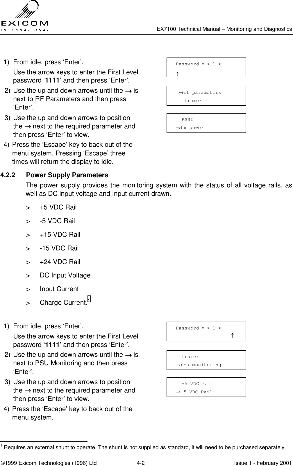   EX7100 Technical Manual – Monitoring and Diagnostics ©1999 Exicom Technologies (1996) Ltd  4-2  Issue 1 - February 2001  1)  From idle, press ‘Enter’.   Use the arrow keys to enter the First Level password ‘1111’ and then press ‘Enter’.  2) Use the up and down arrows until the →→→→ is next to RF Parameters and then press ‘Enter’.  3) Use the up and down arrows to position the →→→→ next to the required parameter and then press ‘Enter’ to view.  4) Press the ‘Escape’ key to back out of the menu system. Pressing ‘Escape’ three times will return the display to idle.  4.2.2  Power Supply Parameters  The power supply provides the monitoring system with the status of all voltage rails, as well as DC input voltage and Input current drawn. &gt;  +5 VDC Rail &gt;  -5 VDC Rail &gt;  +15 VDC Rail &gt;  -15 VDC Rail &gt;  +24 VDC Rail &gt;  DC Input Voltage &gt; Input Current &gt; Charge Current.1  1)  From idle, press ‘Enter’.   Use the arrow keys to enter the First Level password ‘1111’ and then press ‘Enter’.  2) Use the up and down arrows until the →→→→ is next to PSU Monitoring and then press ‘Enter’.  3) Use the up and down arrows to position the →→→→ next to the required parameter and then press ‘Enter’ to view.  4) Press the ‘Escape’ key to back out of the menu system.                                                               1 Requires an external shunt to operate. The shunt is not supplied as standard, it will need to be purchased separately.  →rf parameters    framer    RSSI →tx power   framer →psu monitoring   +5 VDC rail →-5 VDC Rail Password ∗ ∗ 1 ∗                     ↑ Password ∗ ∗ 1 ∗                    ↑ 