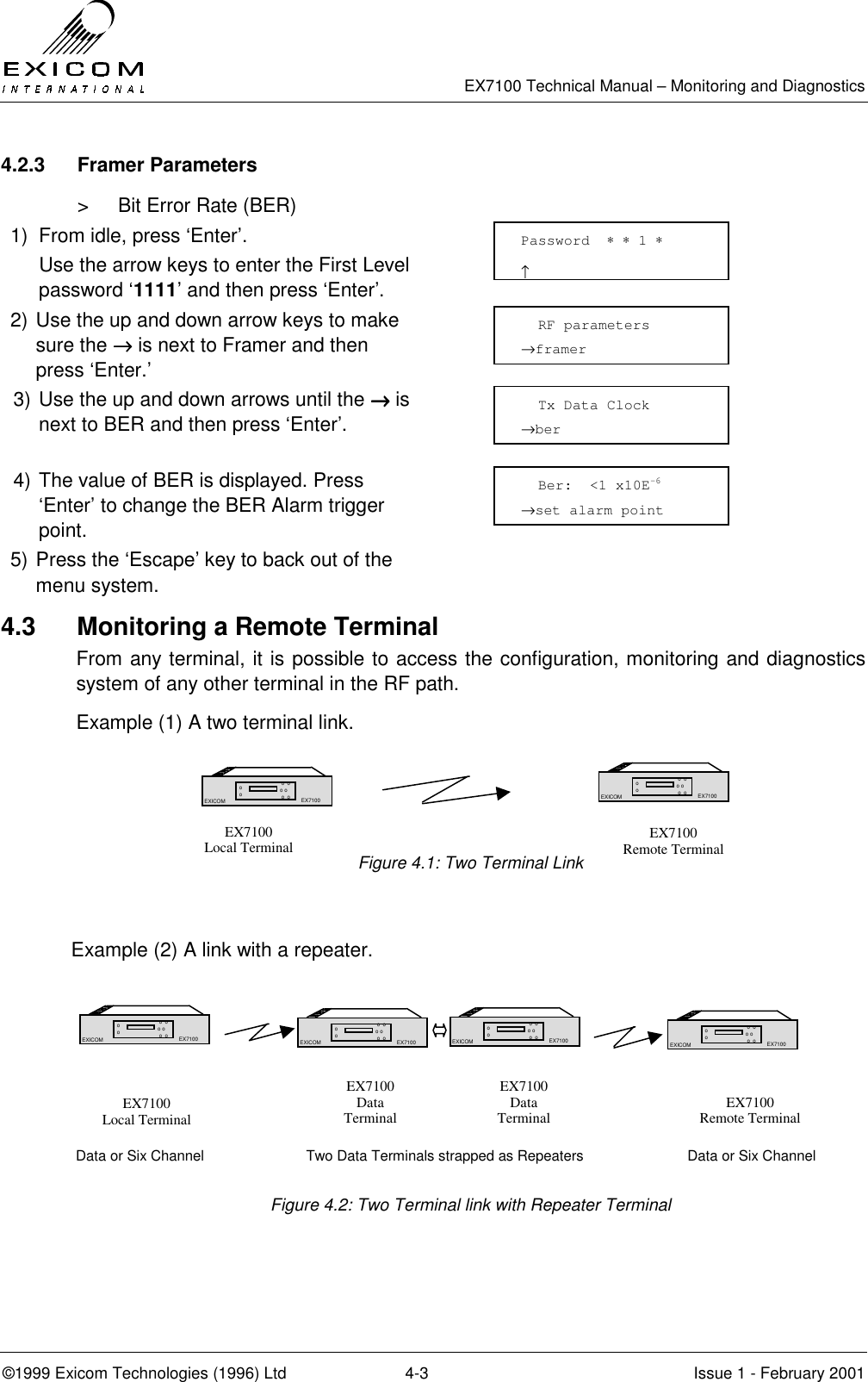   EX7100 Technical Manual – Monitoring and Diagnostics ©1999 Exicom Technologies (1996) Ltd  4-3  Issue 1 - February 2001 4.2.3 Framer Parameters &gt;  Bit Error Rate (BER) 1)  From idle, press ‘Enter’.   Use the arrow keys to enter the First Level password ‘1111’ and then press ‘Enter’.  2) Use the up and down arrow keys to make sure the →→→→ is next to Framer and then press ‘Enter.’  3) Use the up and down arrows until the →→→→ is next to BER and then press ‘Enter’.  4) The value of BER is displayed. Press ‘Enter’ to change the BER Alarm trigger point.  5) Press the ‘Escape’ key to back out of the menu system.  4.3  Monitoring a Remote Terminal From any terminal, it is possible to access the configuration, monitoring and diagnostics system of any other terminal in the RF path. Example (1) A two terminal link.      Figure 4.1: Two Terminal Link   Example (2) A link with a repeater.        Data or Six Channel  Two Data Terminals strapped as Repeaters  Data or Six Channel  Figure 4.2: Two Terminal link with Repeater Terminal  EX7100 Local Terminal   EX7100 Local Terminal   EX7100 Remote Terminal  EX7100 Data Terminal  EX7100 Data Terminal   EX7100 Remote Terminal Password  ∗ ∗ 1 ∗                     ↑   RF parameters  →framer   Tx Data Clock →ber   Ber:  &lt;1 x10E-6 →set alarm point EX7100 EXICOM  o  o o o  o  o o o EX7100 EX7100 EXICOM  o  o o o  o  o o o EX7100 EX7100 EXICOM  o  o o o  o  o o o EX7100 EX7100 EXICOM  o  o o o  o  o o o EX7100 EX7100 EXICOM  o  o o o  o  o o o EX7100 EX7100 EXICOM  o  o o o  o  o o o EX7100 
