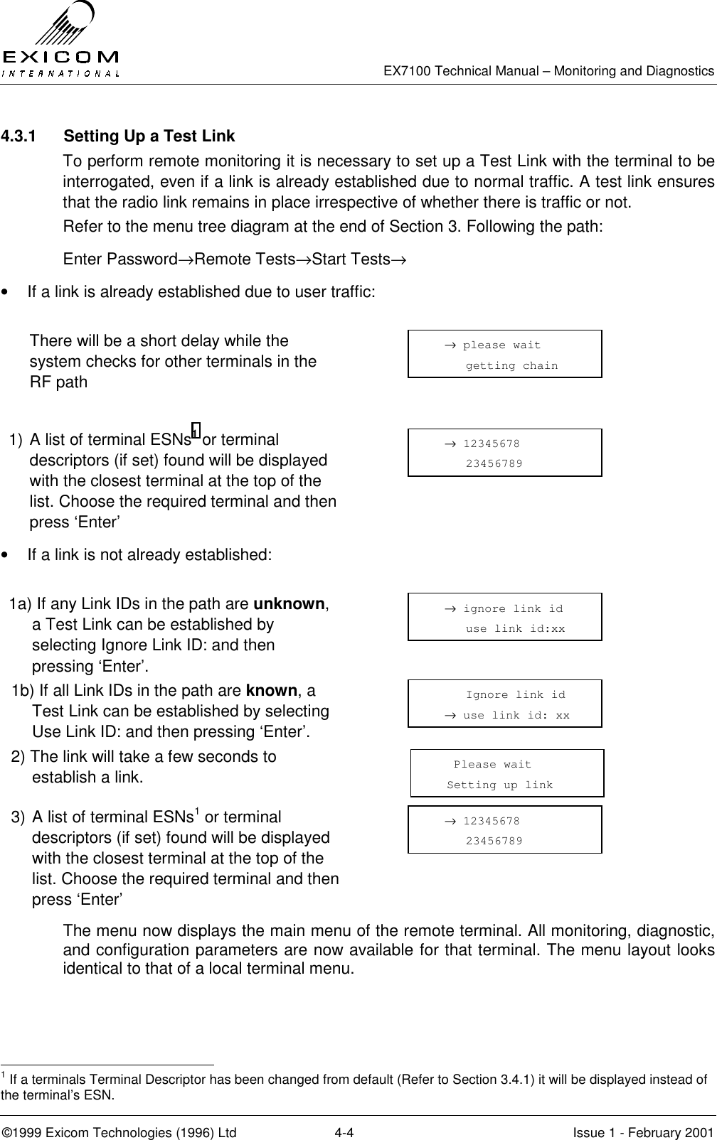   EX7100 Technical Manual – Monitoring and Diagnostics ©1999 Exicom Technologies (1996) Ltd  4-4  Issue 1 - February 2001 4.3.1  Setting Up a Test Link To perform remote monitoring it is necessary to set up a Test Link with the terminal to be interrogated, even if a link is already established due to normal traffic. A test link ensures that the radio link remains in place irrespective of whether there is traffic or not.  Refer to the menu tree diagram at the end of Section 3. Following the path: Enter Password→Remote Tests→Start Tests→ •  If a link is already established due to user traffic:    There will be a short delay while the system checks for other terminals in the RF path   1) A list of terminal ESNs1 or terminal descriptors (if set) found will be displayed with the closest terminal at the top of the list. Choose the required terminal and then press ‘Enter’  •  If a link is not already established:  1a) If any Link IDs in the path are unknown, a Test Link can be established by selecting Ignore Link ID: and then pressing ‘Enter’.  1b) If all Link IDs in the path are known, a Test Link can be established by selecting Use Link ID: and then pressing ‘Enter’.  2) The link will take a few seconds to establish a link.  3) A list of terminal ESNs1 or terminal descriptors (if set) found will be displayed with the closest terminal at the top of the list. Choose the required terminal and then press ‘Enter’  The menu now displays the main menu of the remote terminal. All monitoring, diagnostic, and configuration parameters are now available for that terminal. The menu layout looks identical to that of a local terminal menu.                                                            1 If a terminals Terminal Descriptor has been changed from default (Refer to Section 3.4.1) it will be displayed instead of the terminal’s ESN.   → 12345678      23456789    → ignore link id      use link id:xx   → 12345678      23456789      Ignore link id   → use link id: xx    Please wait   Setting up link      → please wait      getting chain  