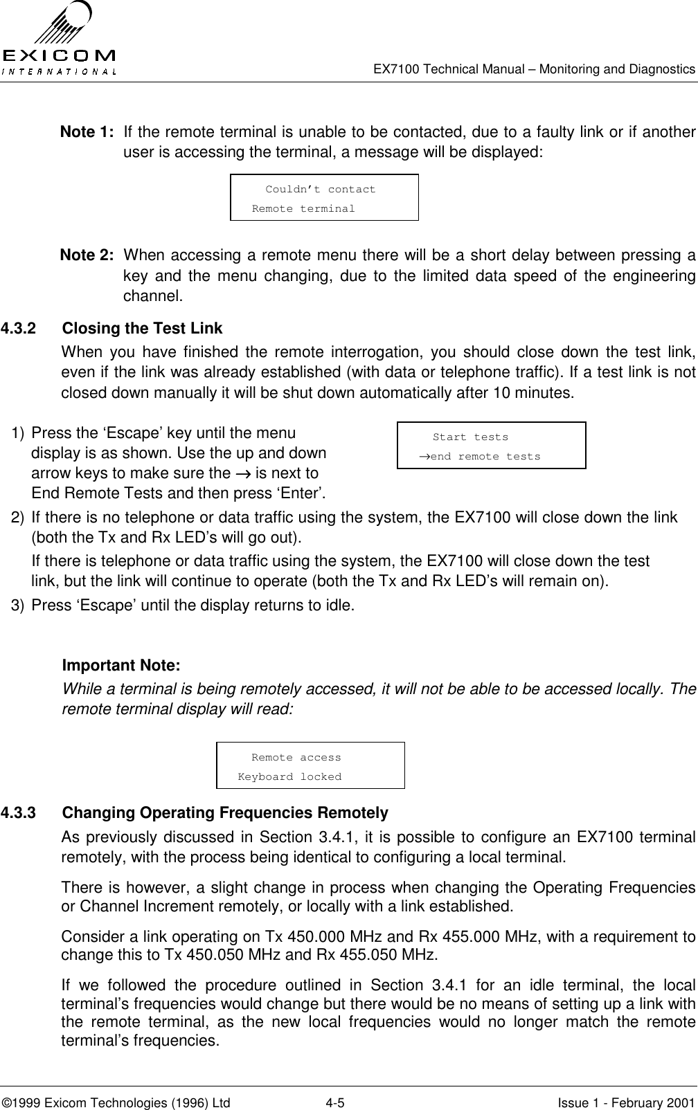   EX7100 Technical Manual – Monitoring and Diagnostics ©1999 Exicom Technologies (1996) Ltd  4-5  Issue 1 - February 2001 Note 1:  If the remote terminal is unable to be contacted, due to a faulty link or if another user is accessing the terminal, a message will be displayed:    Note 2:  When accessing a remote menu there will be a short delay between pressing a key and the menu changing, due to the limited data speed of the engineering channel. 4.3.2  Closing the Test Link When you have finished the remote interrogation, you should close down the test link, even if the link was already established (with data or telephone traffic). If a test link is not closed down manually it will be shut down automatically after 10 minutes.   1) Press the ‘Escape’ key until the menu display is as shown. Use the up and down arrow keys to make sure the →→→→ is next to End Remote Tests and then press ‘Enter’.  2) If there is no telephone or data traffic using the system, the EX7100 will close down the link (both the Tx and Rx LED’s will go out).    If there is telephone or data traffic using the system, the EX7100 will close down the test link, but the link will continue to operate (both the Tx and Rx LED’s will remain on). 3) Press ‘Escape’ until the display returns to idle.  Important Note: While a terminal is being remotely accessed, it will not be able to be accessed locally. The remote terminal display will read:    4.3.3  Changing Operating Frequencies Remotely As previously discussed in Section 3.4.1, it is possible to configure an EX7100 terminal remotely, with the process being identical to configuring a local terminal. There is however, a slight change in process when changing the Operating Frequencies or Channel Increment remotely, or locally with a link established.  Consider a link operating on Tx 450.000 MHz and Rx 455.000 MHz, with a requirement to change this to Tx 450.050 MHz and Rx 455.050 MHz. If we followed the procedure outlined in Section 3.4.1 for an idle terminal, the local terminal’s frequencies would change but there would be no means of setting up a link with the remote terminal, as the new local frequencies would no longer match the remote terminal’s frequencies.   Remote access Keyboard locked   Couldn’t contact Remote terminal   Start tests →end remote tests 