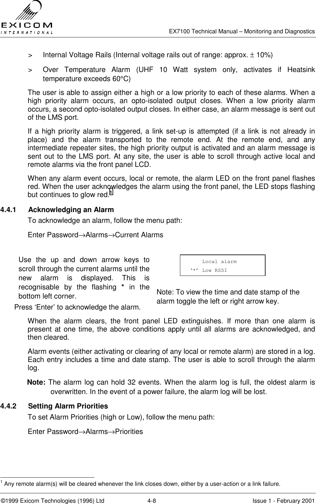   EX7100 Technical Manual – Monitoring and Diagnostics ©1999 Exicom Technologies (1996) Ltd  4-8  Issue 1 - February 2001 &gt;  Internal Voltage Rails (Internal voltage rails out of range: approx. ± 10%) &gt;  Over Temperature Alarm (UHF 10 Watt system only, activates if Heatsink temperature exceeds 60°C) The user is able to assign either a high or a low priority to each of these alarms. When a high priority alarm occurs, an opto-isolated output closes. When a low priority alarm occurs, a second opto-isolated output closes. In either case, an alarm message is sent out of the LMS port. If a high priority alarm is triggered, a link set-up is attempted (if a link is not already in place) and the alarm transported to the remote end. At the remote end, and any intermediate repeater sites, the high priority output is activated and an alarm message is sent out to the LMS port. At any site, the user is able to scroll through active local and remote alarms via the front panel LCD. When any alarm event occurs, local or remote, the alarm LED on the front panel flashes red. When the user acknowledges the alarm using the front panel, the LED stops flashing but continues to glow red.1 4.4.1 Acknowledging an Alarm To acknowledge an alarm, follow the menu path: Enter Password→Alarms→Current Alarms  Use the up and down arrow keys to scroll through the current alarms until the new alarm is displayed. This is recognisable by the flashing * in the bottom left corner.   Press ‘Enter’ to acknowledge the alarm.    Note: To view the time and date stamp of the alarm toggle the left or right arrow key. When the alarm clears, the front panel LED extinguishes. If more than one alarm is present at one time, the above conditions apply until all alarms are acknowledged, and then cleared. Alarm events (either activating or clearing of any local or remote alarm) are stored in a log. Each entry includes a time and date stamp. The user is able to scroll through the alarm log. Note: The alarm log can hold 32 events. When the alarm log is full, the oldest alarm is overwritten. In the event of a power failure, the alarm log will be lost. 4.4.2 Setting Alarm Priorities To set Alarm Priorities (high or Low), follow the menu path: Enter Password→Alarms→Priorities                                                             1 Any remote alarm(s) will be cleared whenever the link closes down, either by a user-action or a link failure.     Local alarm ‘*’ Low RSSI  