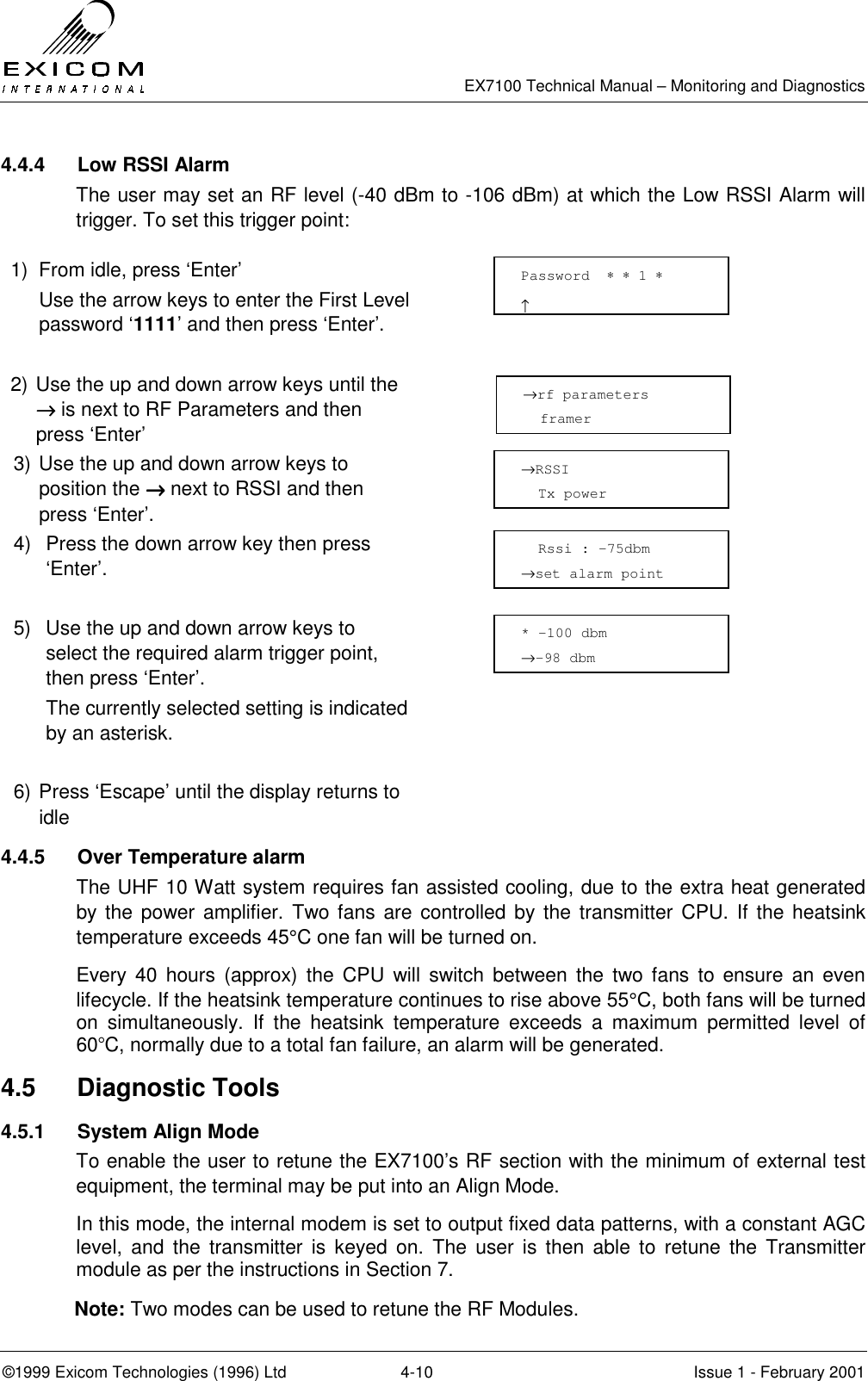   EX7100 Technical Manual – Monitoring and Diagnostics ©1999 Exicom Technologies (1996) Ltd  4-10  Issue 1 - February 2001 4.4.4 Low RSSI Alarm The user may set an RF level (-40 dBm to -106 dBm) at which the Low RSSI Alarm will trigger. To set this trigger point:  1)  From idle, press ‘Enter’   Use the arrow keys to enter the First Level password ‘1111’ and then press ‘Enter’.   2) Use the up and down arrow keys until the →→→→ is next to RF Parameters and then press ‘Enter’  3) Use the up and down arrow keys to position the →→→→ next to RSSI and then press ‘Enter’.  4)  Press the down arrow key then press ‘Enter’.   5)  Use the up and down arrow keys to select the required alarm trigger point, then press ‘Enter’. The currently selected setting is indicated by an asterisk.   6) Press ‘Escape’ until the display returns to idle  4.4.5  Over Temperature alarm The UHF 10 Watt system requires fan assisted cooling, due to the extra heat generated by the power amplifier. Two fans are controlled by the transmitter CPU. If the heatsink temperature exceeds 45°C one fan will be turned on. Every 40 hours (approx) the CPU will switch between the two fans to ensure an even lifecycle. If the heatsink temperature continues to rise above 55°C, both fans will be turned on simultaneously. If the heatsink temperature exceeds a maximum permitted level of 60°C, normally due to a total fan failure, an alarm will be generated.  4.5 Diagnostic Tools 4.5.1 System Align Mode To enable the user to retune the EX7100’s RF section with the minimum of external test equipment, the terminal may be put into an Align Mode. In this mode, the internal modem is set to output fixed data patterns, with a constant AGC level, and the transmitter is keyed on. The user is then able to retune the Transmitter module as per the instructions in Section 7. Note: Two modes can be used to retune the RF Modules. →RSSI   Tx power   Rssi : -75dbm →set alarm point Password  ∗ ∗ 1 ∗                     ↑ →rf parameters   framer * -100 dbm →-98 dbm 