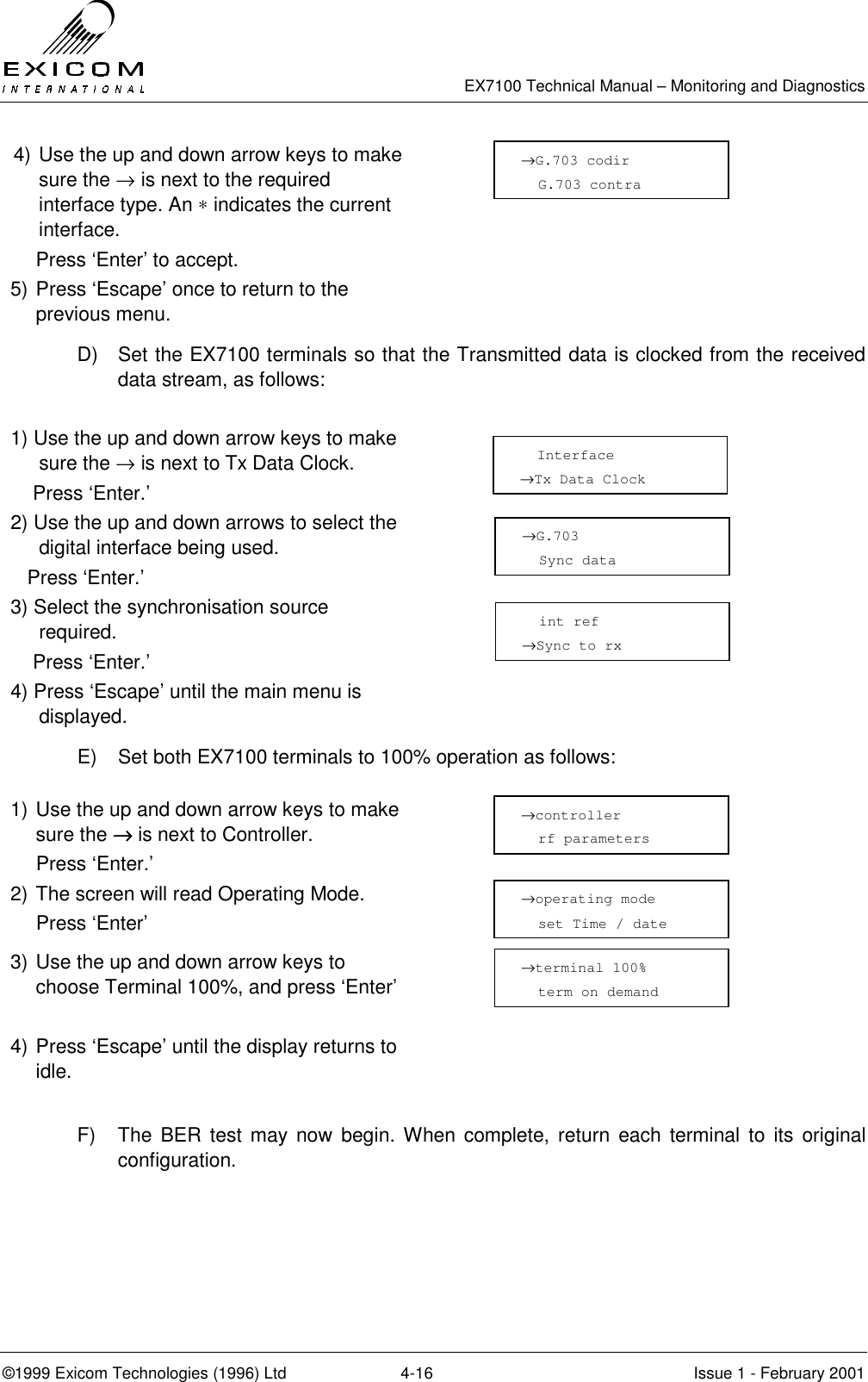   EX7100 Technical Manual – Monitoring and Diagnostics ©1999 Exicom Technologies (1996) Ltd  4-16  Issue 1 - February 2001 4) Use the up and down arrow keys to make sure the → is next to the required interface type. An ∗ indicates the current interface.     Press ‘Enter’ to accept.  5) Press ‘Escape’ once to return to the previous menu.  D)  Set the EX7100 terminals so that the Transmitted data is clocked from the received data stream, as follows:   1) Use the up and down arrow keys to make sure the → is next to Tx Data Clock.     Press ‘Enter.’  2) Use the up and down arrows to select the digital interface being used.    Press ‘Enter.’  3) Select the synchronisation source required.     Press ‘Enter.’  4) Press ‘Escape’ until the main menu is displayed.  E)  Set both EX7100 terminals to 100% operation as follows:  1) Use the up and down arrow keys to make sure the →→→→ is next to Controller.   Press ‘Enter.’  2) The screen will read Operating Mode.  Press ‘Enter’  3) Use the up and down arrow keys to choose Terminal 100%, and press ‘Enter’   4) Press ‘Escape’ until the display returns to idle.   F)  The BER test may now begin. When complete, return each terminal to its original configuration. →G.703 codir   G.703 contra   Interface →Tx Data Clock →G.703   Sync data   int ref →Sync to rx →operating mode   set Time / date →controller   rf parameters →terminal 100%   term on demand   