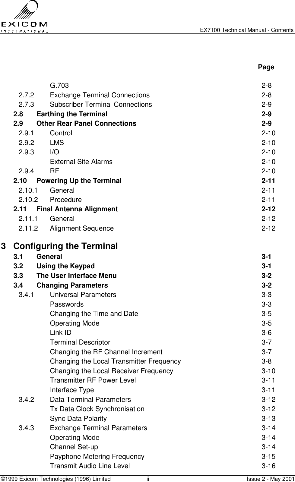   EX7100 Technical Manual - Contents ©1999 Exicom Technologies (1996) Limited  ii  Issue 2 - May 2001    Page   G.703  2-8 2.7.2 Exchange Terminal Connections  2-8 2.7.3 Subscriber Terminal Connections  2-9 2.8  Earthing the Terminal  2-9 2.9  Other Rear Panel Connections  2-9 2.9.1 Control  2-10 2.9.2 LMS  2-10 2.9.3 I/O  2-10   External Site Alarms  2-10 2.9.4 RF  2-10 2.10  Powering Up the Terminal  2-11 2.10.1 General  2-11 2.10.2 Procedure  2-11 2.11  Final Antenna Alignment  2-12 2.11.1 General  2-12 2.11.2 Alignment Sequence  2-12 3  Configuring the Terminal   3.1 General  3-1 3.2  Using the Keypad  3-1 3.3  The User Interface Menu  3-2 3.4 Changing Parameters  3-2 3.4.1 Universal Parameters  3-3  Passwords  3-3   Changing the Time and Date  3-5  Operating Mode  3-5  Link ID  3-6  Terminal Descriptor  3-7   Changing the RF Channel Increment  3-7   Changing the Local Transmitter Frequency  3-8   Changing the Local Receiver Frequency  3-10   Transmitter RF Power Level  3-11  Interface Type  3-11 3.4.2 Data Terminal Parameters  3-12   Tx Data Clock Synchronisation  3-12   Sync Data Polarity  3-13 3.4.3 Exchange Terminal Parameters  3-14  Operating Mode  3-14  Channel Set-up  3-14  Payphone Metering Frequency  3-15   Transmit Audio Line Level  3-16 