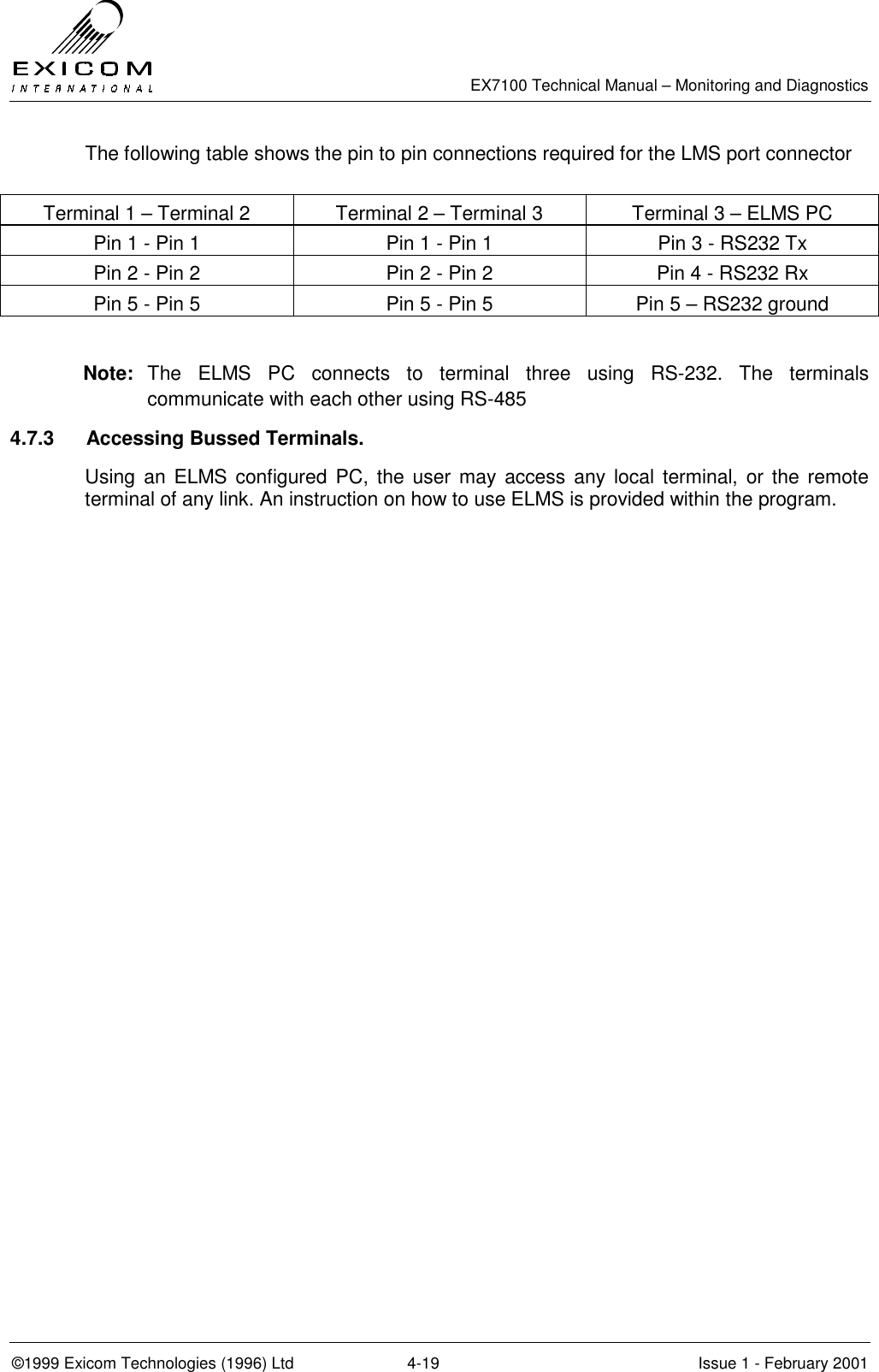   EX7100 Technical Manual – Monitoring and Diagnostics ©1999 Exicom Technologies (1996) Ltd  4-19  Issue 1 - February 2001 The following table shows the pin to pin connections required for the LMS port connector  Terminal 1 – Terminal 2  Terminal 2 – Terminal 3  Terminal 3 – ELMS PC Pin 1 - Pin 1  Pin 1 - Pin 1  Pin 3 - RS232 Tx Pin 2 - Pin 2  Pin 2 - Pin 2  Pin 4 - RS232 Rx Pin 5 - Pin 5  Pin 5 - Pin 5  Pin 5 – RS232 ground  Note:  The ELMS PC connects to terminal three using RS-232. The terminals communicate with each other using RS-485 4.7.3  Accessing Bussed Terminals. Using an ELMS configured PC, the user may access any local terminal, or the remote terminal of any link. An instruction on how to use ELMS is provided within the program. 