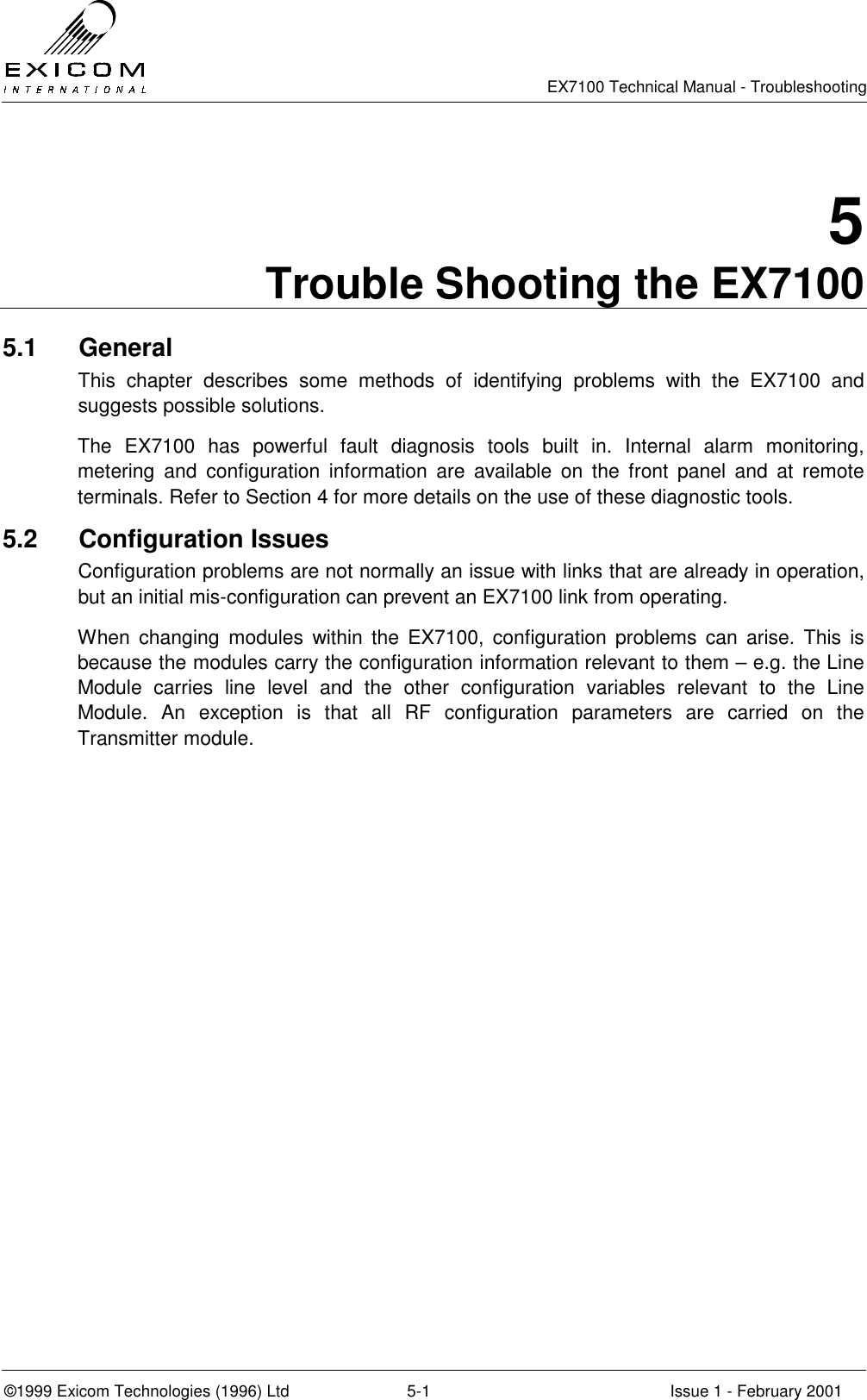   EX7100 Technical Manual - Troubleshooting  ©1999 Exicom Technologies (1996) Ltd  5-1  Issue 1 - February 2001 5 Trouble Shooting the EX7100 5.1 General This chapter describes some methods of identifying problems with the EX7100 and suggests possible solutions. The EX7100 has powerful fault diagnosis tools built in. Internal alarm monitoring, metering and configuration information are available on the front panel and at remote terminals. Refer to Section 4 for more details on the use of these diagnostic tools. 5.2 Configuration Issues Configuration problems are not normally an issue with links that are already in operation, but an initial mis-configuration can prevent an EX7100 link from operating. When changing modules within the EX7100, configuration problems can arise. This is because the modules carry the configuration information relevant to them – e.g. the Line Module carries line level and the other configuration variables relevant to the Line Module. An exception is that all RF configuration parameters are carried on the Transmitter module. 