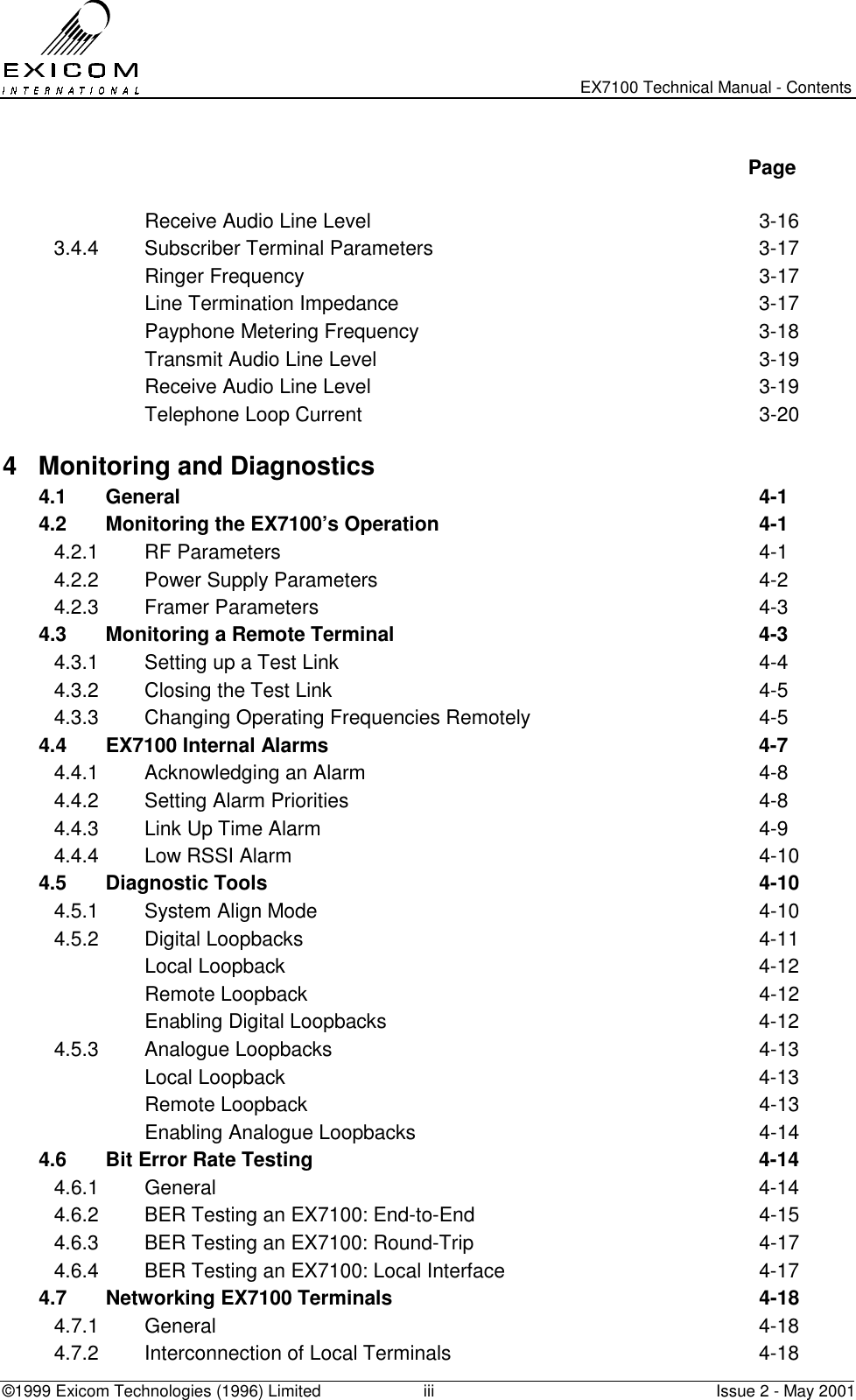   EX7100 Technical Manual - Contents ©1999 Exicom Technologies (1996) Limited  iii  Issue 2 - May 2001   Page   Receive Audio Line Level  3-16 3.4.4 Subscriber Terminal Parameters  3-17  Ringer Frequency  3-17   Line Termination Impedance  3-17  Payphone Metering Frequency  3-18   Transmit Audio Line Level  3-19   Receive Audio Line Level  3-19   Telephone Loop Current  3-20 4  Monitoring and Diagnostics   4.1 General  4-1 4.2  Monitoring the EX7100’s Operation  4-1 4.2.1 RF Parameters  4-1 4.2.2  Power Supply Parameters  4-2 4.2.3 Framer Parameters  4-3 4.3  Monitoring a Remote Terminal  4-3 4.3.1  Setting up a Test Link  4-4 4.3.2  Closing the Test Link  4-5 4.3.3  Changing Operating Frequencies Remotely  4-5 4.4 EX7100 Internal Alarms  4-7 4.4.1  Acknowledging an Alarm  4-8 4.4.2  Setting Alarm Priorities  4-8 4.4.3  Link Up Time Alarm  4-9 4.4.4  Low RSSI Alarm  4-10 4.5 Diagnostic Tools  4-10 4.5.1  System Align Mode  4-10 4.5.2 Digital Loopbacks  4-11  Local Loopback  4-12  Remote Loopback  4-12   Enabling Digital Loopbacks  4-12 4.5.3 Analogue Loopbacks  4-13  Local Loopback  4-13  Remote Loopback  4-13   Enabling Analogue Loopbacks  4-14 4.6  Bit Error Rate Testing  4-14 4.6.1 General  4-14 4.6.2  BER Testing an EX7100: End-to-End  4-15 4.6.3  BER Testing an EX7100: Round-Trip  4-17 4.6.4  BER Testing an EX7100: Local Interface  4-17 4.7  Networking EX7100 Terminals  4-18 4.7.1 General  4-18 4.7.2  Interconnection of Local Terminals  4-18 