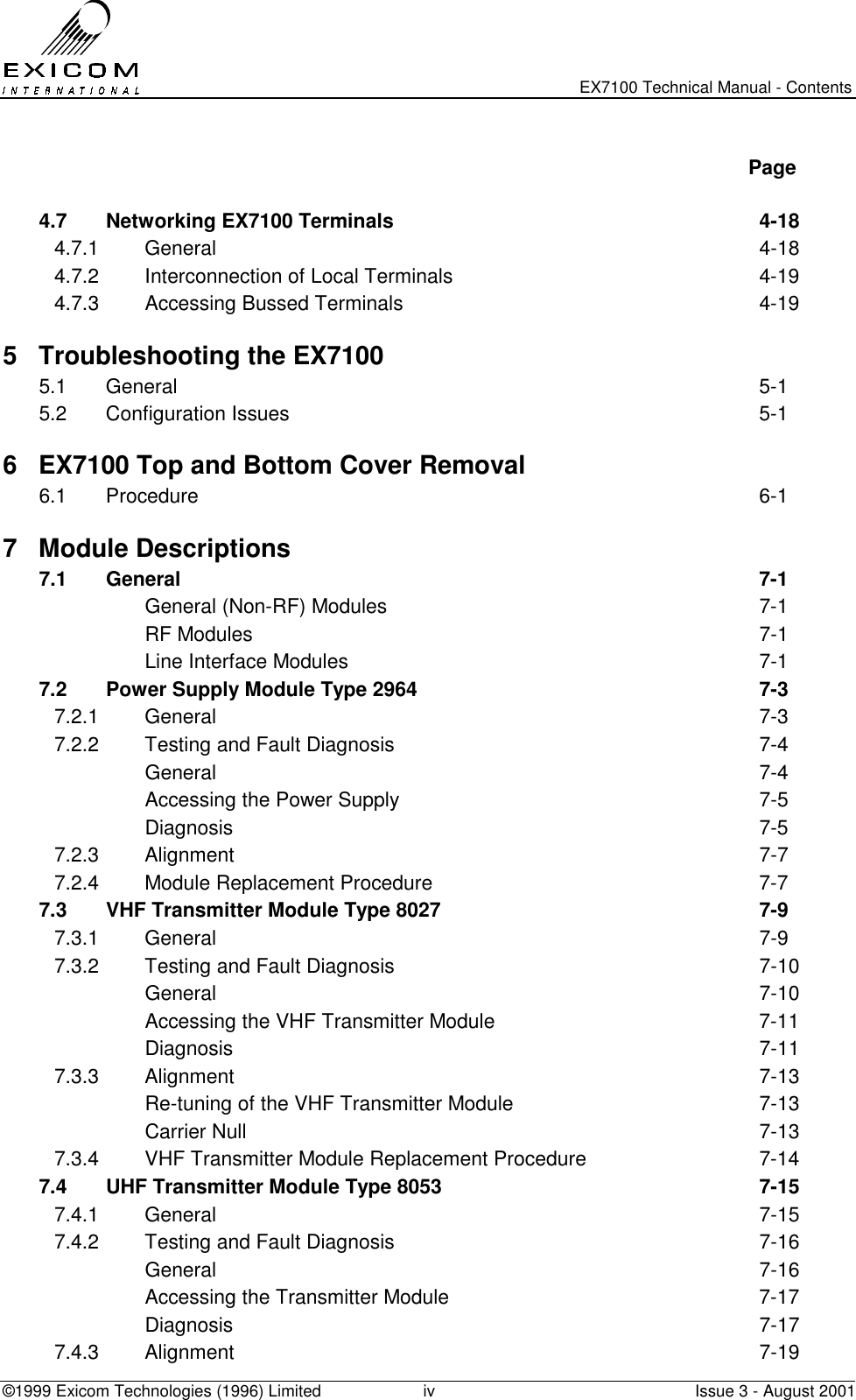  EX7100 Technical Manual - Contents ©1999 Exicom Technologies (1996) Limited  iv  Issue 3 - August 2001   Page  4.7  Networking EX7100 Terminals  4-18 4.7.1 General  4-18 4.7.2  Interconnection of Local Terminals  4-19 4.7.3  Accessing Bussed Terminals  4-19 5  Troubleshooting the EX7100 5.1 General  5-1 5.2 Configuration Issues  5-1 6  EX7100 Top and Bottom Cover Removal 6.1 Procedure  6-1 7 Module Descriptions 7.1 General  7-1   General (Non-RF) Modules  7-1  RF Modules  7-1   Line Interface Modules  7-1 7.2  Power Supply Module Type 2964  7-3 7.2.1 General  7-3 7.2.2  Testing and Fault Diagnosis  7-4  General  7-4   Accessing the Power Supply  7-5  Diagnosis  7-5 7.2.3 Alignment  7-7 7.2.4  Module Replacement Procedure  7-7 7.3  VHF Transmitter Module Type 8027  7-9 7.3.1 General  7-9 7.3.2  Testing and Fault Diagnosis  7-10  General  7-10   Accessing the VHF Transmitter Module  7-11  Diagnosis  7-11 7.3.3 Alignment  7-13   Re-tuning of the VHF Transmitter Module  7-13  Carrier Null  7-13 7.3.4  VHF Transmitter Module Replacement Procedure  7-14 7.4  UHF Transmitter Module Type 8053  7-15 7.4.1 General  7-15 7.4.2  Testing and Fault Diagnosis  7-16  General  7-16   Accessing the Transmitter Module  7-17  Diagnosis  7-17 7.4.3 Alignment  7-19 