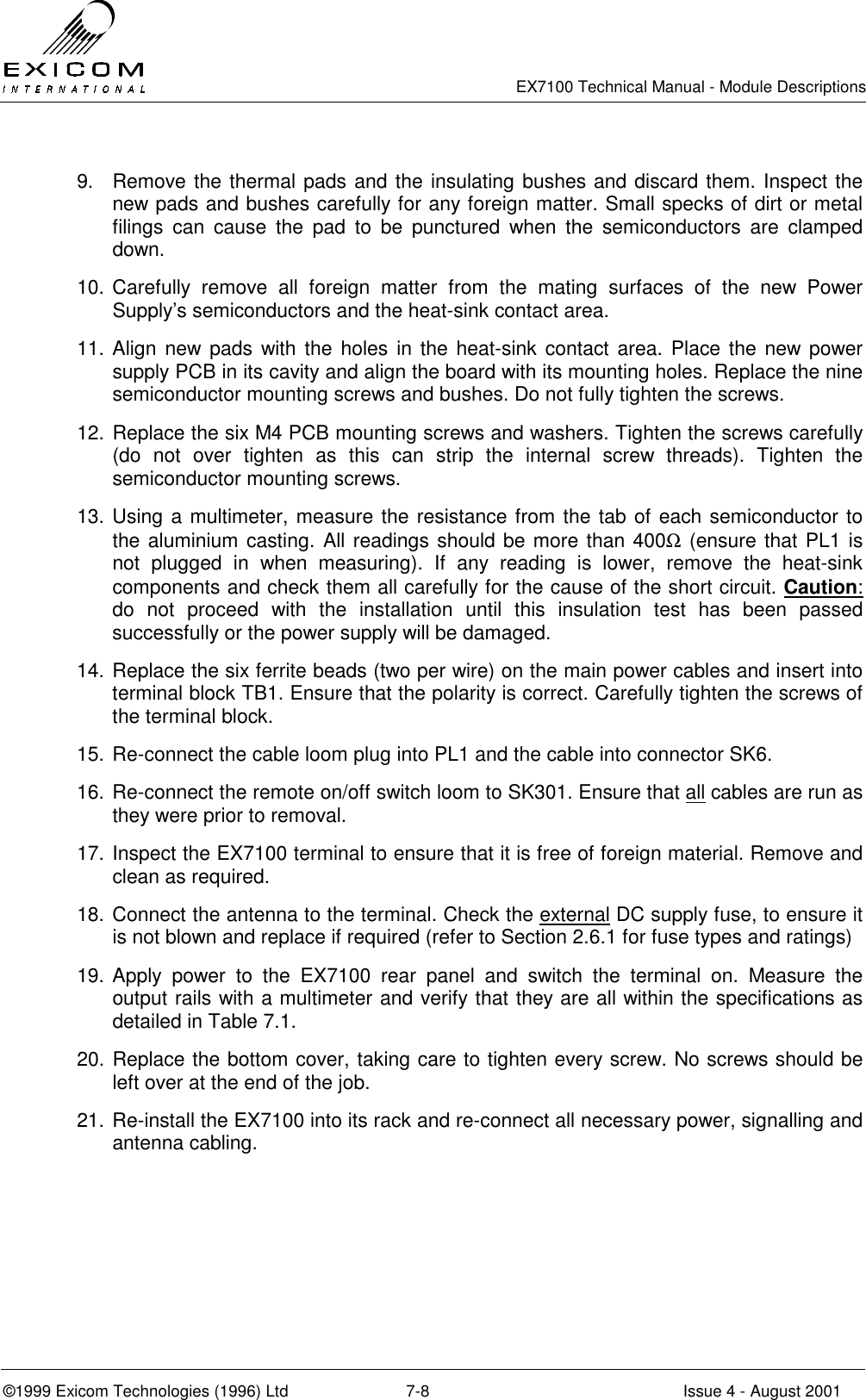   EX7100 Technical Manual - Module Descriptions  ©1999 Exicom Technologies (1996) Ltd  7-8  Issue 4 - August 2001 9.  Remove the thermal pads and the insulating bushes and discard them. Inspect the new pads and bushes carefully for any foreign matter. Small specks of dirt or metal filings can cause the pad to be punctured when the semiconductors are clamped down. 10. Carefully remove all foreign matter from the mating surfaces of the new Power Supply’s semiconductors and the heat-sink contact area. 11. Align new pads with the holes in the heat-sink contact area. Place the new power supply PCB in its cavity and align the board with its mounting holes. Replace the nine semiconductor mounting screws and bushes. Do not fully tighten the screws. 12. Replace the six M4 PCB mounting screws and washers. Tighten the screws carefully (do not over tighten as this can strip the internal screw threads). Tighten the semiconductor mounting screws. 13. Using a multimeter, measure the resistance from the tab of each semiconductor to the aluminium casting. All readings should be more than 400Ω (ensure that PL1 is not plugged in when measuring). If any reading is lower, remove the heat-sink components and check them all carefully for the cause of the short circuit. Caution: do not proceed with the installation until this insulation test has been passed successfully or the power supply will be damaged. 14. Replace the six ferrite beads (two per wire) on the main power cables and insert into terminal block TB1. Ensure that the polarity is correct. Carefully tighten the screws of the terminal block. 15. Re-connect the cable loom plug into PL1 and the cable into connector SK6. 16. Re-connect the remote on/off switch loom to SK301. Ensure that all cables are run as they were prior to removal. 17. Inspect the EX7100 terminal to ensure that it is free of foreign material. Remove and clean as required. 18. Connect the antenna to the terminal. Check the external DC supply fuse, to ensure it is not blown and replace if required (refer to Section 2.6.1 for fuse types and ratings) 19. Apply power to the EX7100 rear panel and switch the terminal on. Measure the output rails with a multimeter and verify that they are all within the specifications as detailed in Table 7.1. 20. Replace the bottom cover, taking care to tighten every screw. No screws should be left over at the end of the job. 21. Re-install the EX7100 into its rack and re-connect all necessary power, signalling and antenna cabling. 