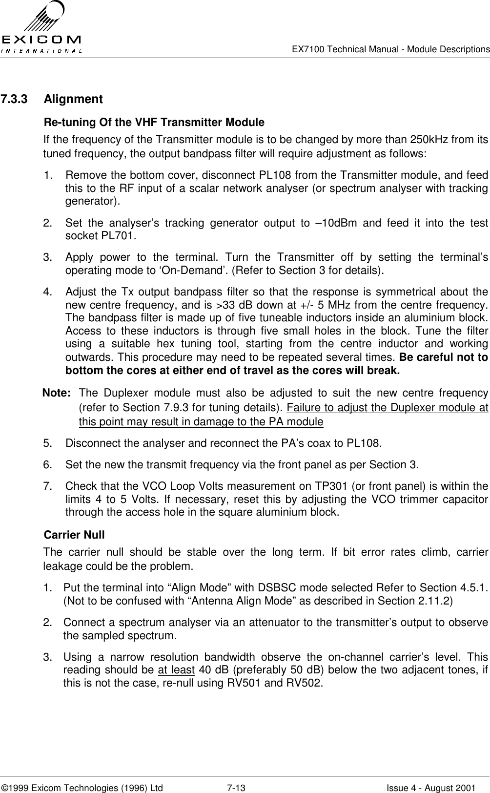   EX7100 Technical Manual - Module Descriptions  ©1999 Exicom Technologies (1996) Ltd  7-13  Issue 4 - August 2001 7.3.3 Alignment   Re-tuning Of the VHF Transmitter Module If the frequency of the Transmitter module is to be changed by more than 250kHz from its tuned frequency, the output bandpass filter will require adjustment as follows: 1.  Remove the bottom cover, disconnect PL108 from the Transmitter module, and feed this to the RF input of a scalar network analyser (or spectrum analyser with tracking generator). 2.  Set the analyser’s tracking generator output to –10dBm and feed it into the test socket PL701.  3.  Apply power to the terminal. Turn the Transmitter off by setting the terminal’s operating mode to ‘On-Demand’. (Refer to Section 3 for details). 4.  Adjust the Tx output bandpass filter so that the response is symmetrical about the new centre frequency, and is &gt;33 dB down at +/- 5 MHz from the centre frequency. The bandpass filter is made up of five tuneable inductors inside an aluminium block. Access to these inductors is through five small holes in the block. Tune the filter using a suitable hex tuning tool, starting from the centre inductor and working outwards. This procedure may need to be repeated several times. Be careful not to bottom the cores at either end of travel as the cores will break. Note:  The Duplexer module must also be adjusted to suit the new centre frequency (refer to Section 7.9.3 for tuning details). Failure to adjust the Duplexer module at this point may result in damage to the PA module 5.  Disconnect the analyser and reconnect the PA’s coax to PL108. 6.  Set the new the transmit frequency via the front panel as per Section 3. 7.  Check that the VCO Loop Volts measurement on TP301 (or front panel) is within the limits 4 to 5 Volts. If necessary, reset this by adjusting the VCO trimmer capacitor through the access hole in the square aluminium block.  Carrier Null The carrier null should be stable over the long term. If bit error rates climb, carrier leakage could be the problem. 1.  Put the terminal into “Align Mode” with DSBSC mode selected Refer to Section 4.5.1. (Not to be confused with “Antenna Align Mode” as described in Section 2.11.2) 2.  Connect a spectrum analyser via an attenuator to the transmitter’s output to observe the sampled spectrum. 3.  Using a narrow resolution bandwidth observe the on-channel carrier’s level. This reading should be at least 40 dB (preferably 50 dB) below the two adjacent tones, if this is not the case, re-null using RV501 and RV502. 