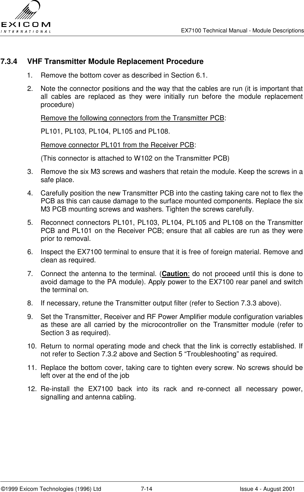   EX7100 Technical Manual - Module Descriptions  ©1999 Exicom Technologies (1996) Ltd  7-14  Issue 4 - August 2001 7.3.4  VHF Transmitter Module Replacement Procedure 1.  Remove the bottom cover as described in Section 6.1. 2.  Note the connector positions and the way that the cables are run (it is important that all cables are replaced as they were initially run before the module replacement procedure)  Remove the following connectors from the Transmitter PCB: PL101, PL103, PL104, PL105 and PL108. Remove connector PL101 from the Receiver PCB: (This connector is attached to W102 on the Transmitter PCB) 3.  Remove the six M3 screws and washers that retain the module. Keep the screws in a safe place. 4.  Carefully position the new Transmitter PCB into the casting taking care not to flex the PCB as this can cause damage to the surface mounted components. Replace the six M3 PCB mounting screws and washers. Tighten the screws carefully. 5.  Reconnect connectors PL101, PL103, PL104, PL105 and PL108 on the Transmitter PCB and PL101 on the Receiver PCB; ensure that all cables are run as they were prior to removal. 6.  Inspect the EX7100 terminal to ensure that it is free of foreign material. Remove and clean as required. 7.  Connect the antenna to the terminal. (Caution: do not proceed until this is done to avoid damage to the PA module). Apply power to the EX7100 rear panel and switch the terminal on.  8.  If necessary, retune the Transmitter output filter (refer to Section 7.3.3 above). 9.  Set the Transmitter, Receiver and RF Power Amplifier module configuration variables as these are all carried by the microcontroller on the Transmitter module (refer to Section 3 as required). 10.  Return to normal operating mode and check that the link is correctly established. If not refer to Section 7.3.2 above and Section 5 “Troubleshooting” as required. 11.  Replace the bottom cover, taking care to tighten every screw. No screws should be left over at the end of the job 12. Re-install the EX7100 back into its rack and re-connect all necessary power, signalling and antenna cabling. 