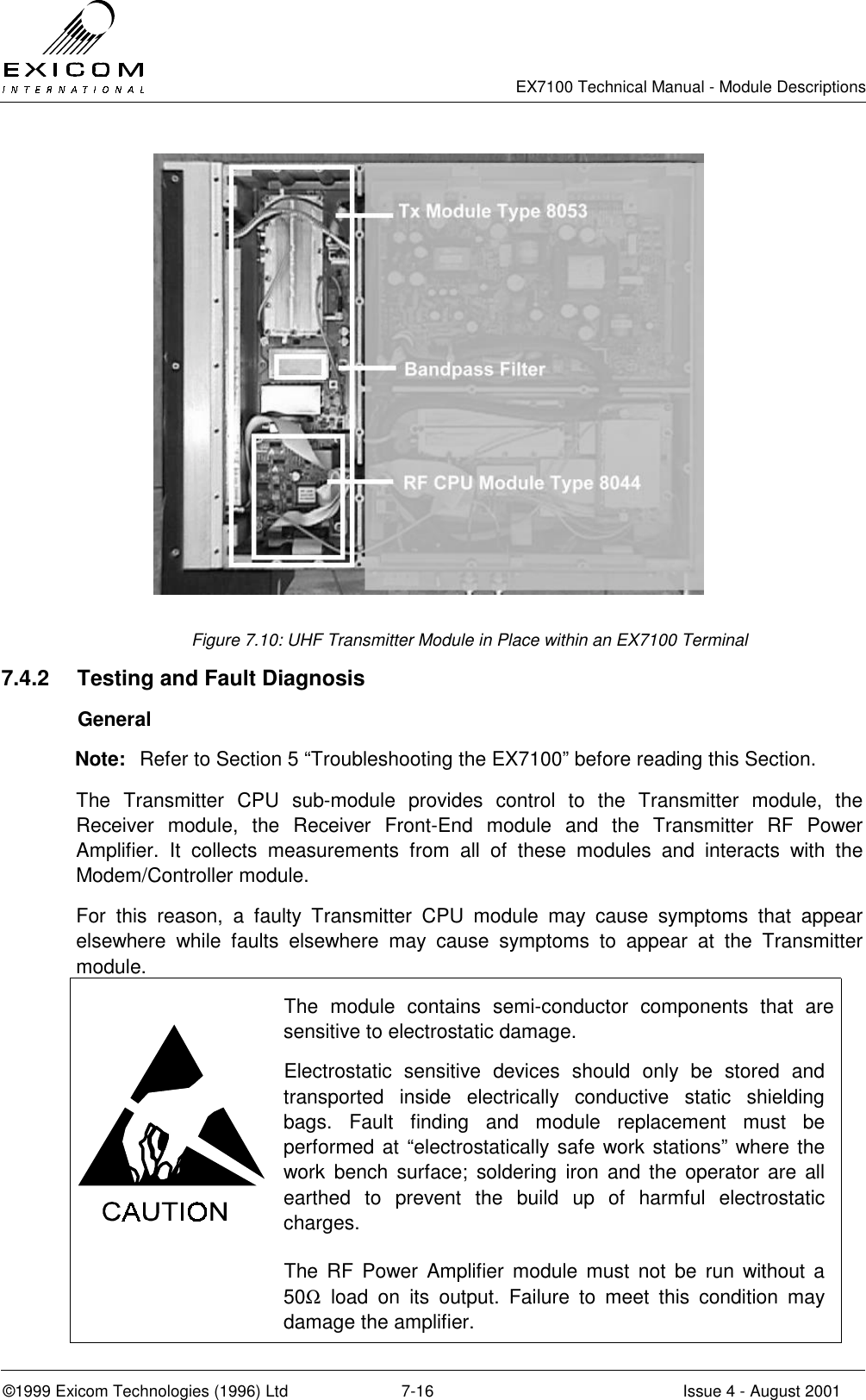   EX7100 Technical Manual - Module Descriptions  ©1999 Exicom Technologies (1996) Ltd  7-16  Issue 4 - August 2001  Figure 7.10: UHF Transmitter Module in Place within an EX7100 Terminal 7.4.2  Testing and Fault Diagnosis  General Note:  Refer to Section 5 “Troubleshooting the EX7100” before reading this Section. The Transmitter CPU sub-module provides control to the Transmitter module, the Receiver module, the Receiver Front-End module and the Transmitter RF Power Amplifier. It collects measurements from all of these modules and interacts with the Modem/Controller module. For this reason, a faulty Transmitter CPU module may cause symptoms that appear elsewhere while faults elsewhere may cause symptoms to appear at the Transmitter module.  The module contains semi-conductor components that are sensitive to electrostatic damage. Electrostatic sensitive devices should only be stored and transported inside electrically conductive static shielding bags. Fault finding and module replacement must be performed at “electrostatically safe work stations” where the work bench surface; soldering iron and the operator are all earthed to prevent the build up of harmful electrostatic charges.  The RF Power Amplifier module must not be run without a 50Ω load on its output. Failure to meet this condition may damage the amplifier. 