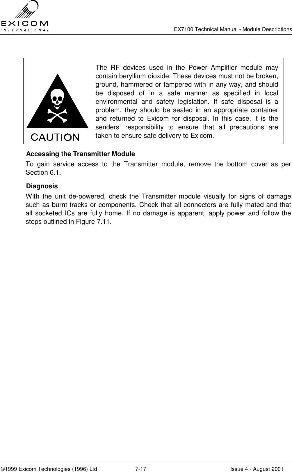   EX7100 Technical Manual - Module Descriptions  ©1999 Exicom Technologies (1996) Ltd  7-17  Issue 4 - August 2001   The RF devices used in the Power Amplifier module may contain beryllium dioxide. These devices must not be broken, ground, hammered or tampered with in any way, and should be disposed of in a safe manner as specified in local environmental and safety legislation. If safe disposal is a problem, they should be sealed in an appropriate container and returned to Exicom for disposal. In this case, it is the senders’ responsibility to ensure that all precautions are taken to ensure safe delivery to Exicom.   Accessing the Transmitter Module To gain service access to the Transmitter module, remove the bottom cover as per Section 6.1.  Diagnosis With the unit de-powered, check the Transmitter module visually for signs of damage such as burnt tracks or components. Check that all connectors are fully mated and that all socketed ICs are fully home. If no damage is apparent, apply power and follow the steps outlined in Figure 7.11.  