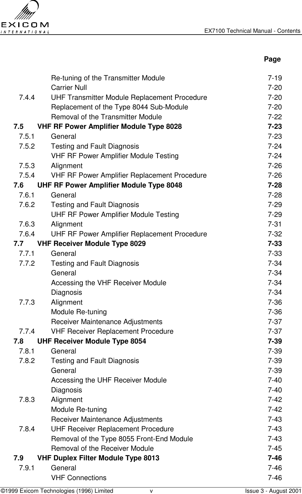   EX7100 Technical Manual - Contents ©1999 Exicom Technologies (1996) Limited  v  Issue 3 - August 2001   Page    Re-tuning of the Transmitter Module  7-19  Carrier Null  7-20 7.4.4  UHF Transmitter Module Replacement Procedure  7-20   Replacement of the Type 8044 Sub-Module  7-20   Removal of the Transmitter Module  7-22 7.5  VHF RF Power Amplifier Module Type 8028  7-23 7.5.1 General  7-23 7.5.2  Testing and Fault Diagnosis  7-24   VHF RF Power Amplifier Module Testing  7-24 7.5.3 Alignment  7-26 7.5.4  VHF RF Power Amplifier Replacement Procedure  7-26 7.6  UHF RF Power Amplifier Module Type 8048  7-28 7.6.1 General  7-28 7.6.2  Testing and Fault Diagnosis  7-29   UHF RF Power Amplifier Module Testing  7-29 7.6.3 Alignment  7-31 7.6.4  UHF RF Power Amplifier Replacement Procedure  7-32 7.7  VHF Receiver Module Type 8029  7-33 7.7.1 General  7-33 7.7.2  Testing and Fault Diagnosis  7-34  General  7-34   Accessing the VHF Receiver Module  7-34  Diagnosis  7-34 7.7.3 Alignment  7-36  Module Re-tuning  7-36   Receiver Maintenance Adjustments  7-37 7.7.4  VHF Receiver Replacement Procedure  7-37 7.8  UHF Receiver Module Type 8054  7-39 7.8.1 General  7-39 7.8.2  Testing and Fault Diagnosis  7-39  General  7-39   Accessing the UHF Receiver Module  7-40  Diagnosis  7-40 7.8.3 Alignment  7-42  Module Re-tuning  7-42   Receiver Maintenance Adjustments  7-43 7.8.4  UHF Receiver Replacement Procedure  7-43   Removal of the Type 8055 Front-End Module  7-43   Removal of the Receiver Module  7-45 7.9  VHF Duplex Filter Module Type 8013  7-46 7.9.1 General  7-46  VHF Connections  7-46 