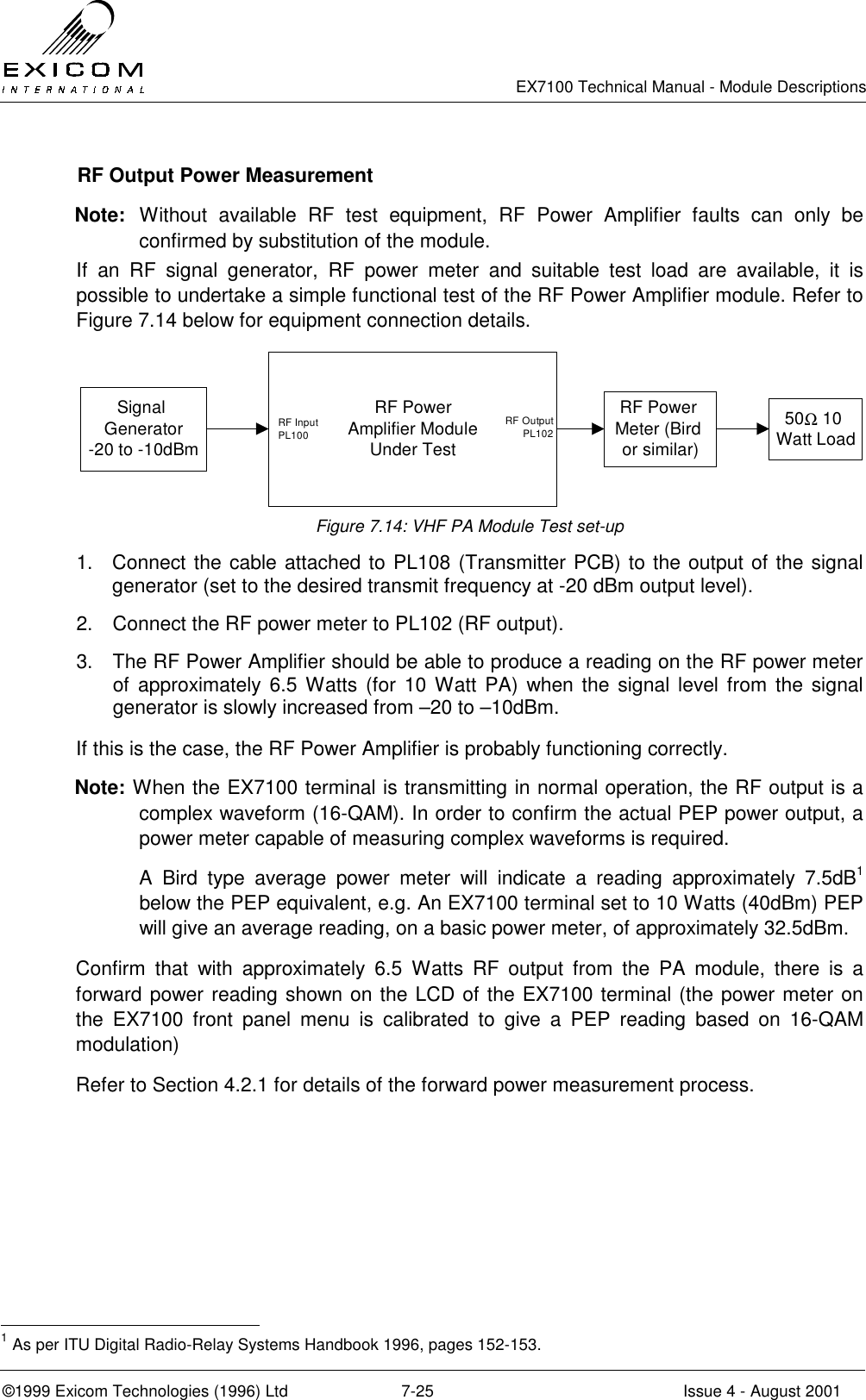   EX7100 Technical Manual - Module Descriptions  ©1999 Exicom Technologies (1996) Ltd  7-25  Issue 4 - August 2001   RF Output Power Measurement Note: Without available RF test equipment, RF Power Amplifier faults can only be confirmed by substitution of the module. If an RF signal generator, RF power meter and suitable test load are available, it is possible to undertake a simple functional test of the RF Power Amplifier module. Refer to Figure 7.14 below for equipment connection details. Signal Generator -20 to -10dBmRF Power Amplifier Module Under TestRF Power Meter (Bird or similar)50Ω 10 Watt LoadRF Input PL100RF Output  PL102  Figure 7.14: VHF PA Module Test set-up 1.  Connect the cable attached to PL108 (Transmitter PCB) to the output of the signal generator (set to the desired transmit frequency at -20 dBm output level). 2.  Connect the RF power meter to PL102 (RF output). 3.  The RF Power Amplifier should be able to produce a reading on the RF power meter of approximately 6.5 Watts (for 10 Watt PA) when the signal level from the signal generator is slowly increased from –20 to –10dBm.  If this is the case, the RF Power Amplifier is probably functioning correctly. Note: When the EX7100 terminal is transmitting in normal operation, the RF output is a complex waveform (16-QAM). In order to confirm the actual PEP power output, a power meter capable of measuring complex waveforms is required.  A Bird type average power meter will indicate a reading approximately 7.5dB1 below the PEP equivalent, e.g. An EX7100 terminal set to 10 Watts (40dBm) PEP will give an average reading, on a basic power meter, of approximately 32.5dBm. Confirm that with approximately 6.5 Watts RF output from the PA module, there is a forward power reading shown on the LCD of the EX7100 terminal (the power meter on the EX7100 front panel menu is calibrated to give a PEP reading based on 16-QAM modulation) Refer to Section 4.2.1 for details of the forward power measurement process.                                                  1 As per ITU Digital Radio-Relay Systems Handbook 1996, pages 152-153. 
