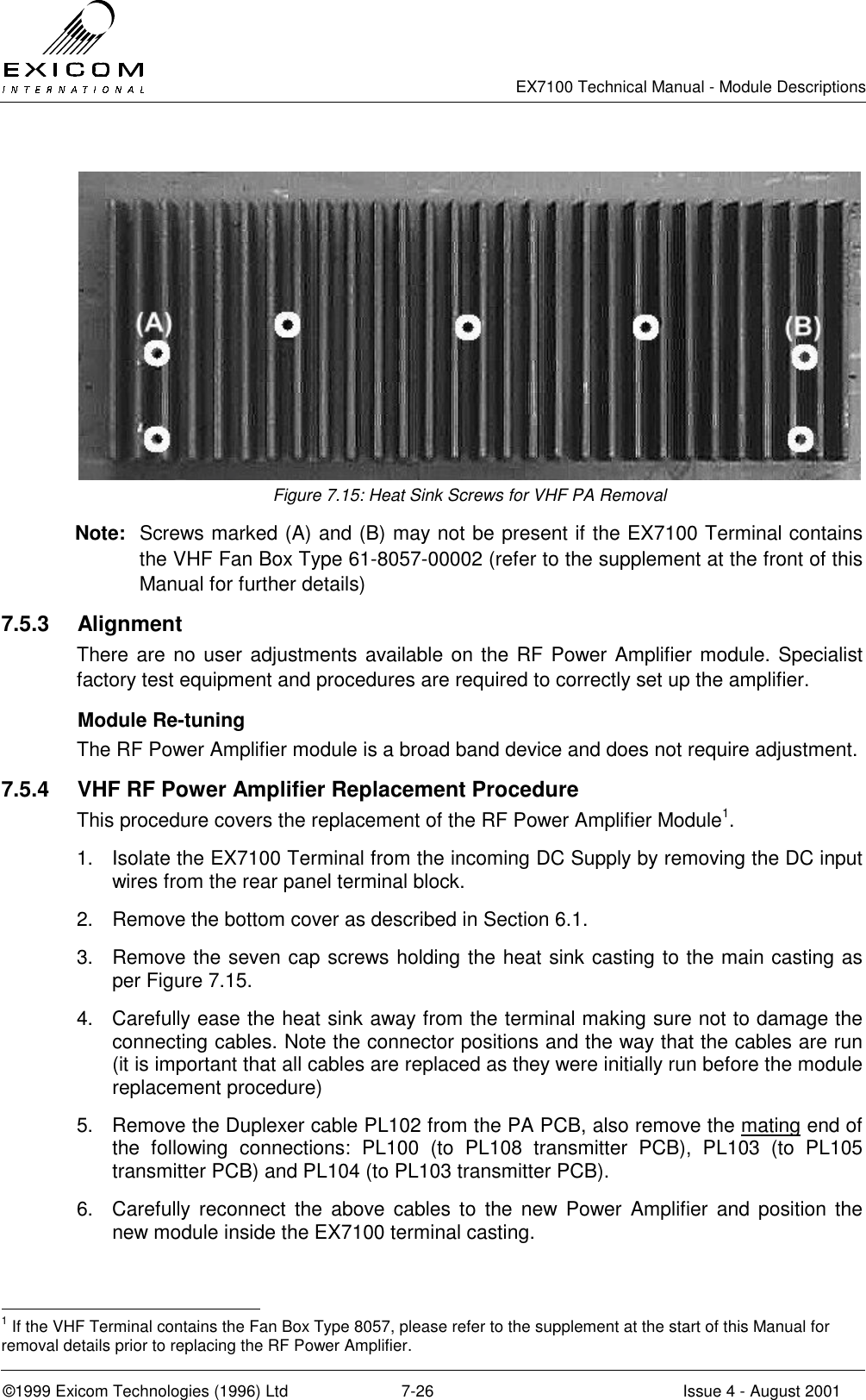   EX7100 Technical Manual - Module Descriptions  ©1999 Exicom Technologies (1996) Ltd  7-26  Issue 4 - August 2001   Figure 7.15: Heat Sink Screws for VHF PA Removal Note:  Screws marked (A) and (B) may not be present if the EX7100 Terminal contains the VHF Fan Box Type 61-8057-00002 (refer to the supplement at the front of this Manual for further details) 7.5.3 Alignment There are no user adjustments available on the RF Power Amplifier module. Specialist factory test equipment and procedures are required to correctly set up the amplifier.   Module Re-tuning  The RF Power Amplifier module is a broad band device and does not require adjustment. 7.5.4  VHF RF Power Amplifier Replacement Procedure This procedure covers the replacement of the RF Power Amplifier Module1. 1.  Isolate the EX7100 Terminal from the incoming DC Supply by removing the DC input wires from the rear panel terminal block. 2.  Remove the bottom cover as described in Section 6.1. 3.  Remove the seven cap screws holding the heat sink casting to the main casting as per Figure 7.15. 4.  Carefully ease the heat sink away from the terminal making sure not to damage the connecting cables. Note the connector positions and the way that the cables are run (it is important that all cables are replaced as they were initially run before the module replacement procedure) 5.  Remove the Duplexer cable PL102 from the PA PCB, also remove the mating end of the following connections: PL100 (to PL108 transmitter PCB), PL103 (to PL105 transmitter PCB) and PL104 (to PL103 transmitter PCB). 6.  Carefully reconnect the above cables to the new Power Amplifier and position the new module inside the EX7100 terminal casting.                                                  1 If the VHF Terminal contains the Fan Box Type 8057, please refer to the supplement at the start of this Manual for removal details prior to replacing the RF Power Amplifier. 