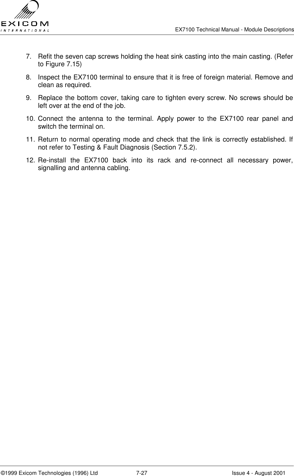   EX7100 Technical Manual - Module Descriptions  ©1999 Exicom Technologies (1996) Ltd  7-27  Issue 4 - August 2001 7.  Refit the seven cap screws holding the heat sink casting into the main casting. (Refer to Figure 7.15) 8.  Inspect the EX7100 terminal to ensure that it is free of foreign material. Remove and clean as required. 9.  Replace the bottom cover, taking care to tighten every screw. No screws should be left over at the end of the job. 10. Connect the antenna to the terminal. Apply power to the EX7100 rear panel and switch the terminal on. 11. Return to normal operating mode and check that the link is correctly established. If not refer to Testing &amp; Fault Diagnosis (Section 7.5.2). 12. Re-install the EX7100 back into its rack and re-connect all necessary power, signalling and antenna cabling. 
