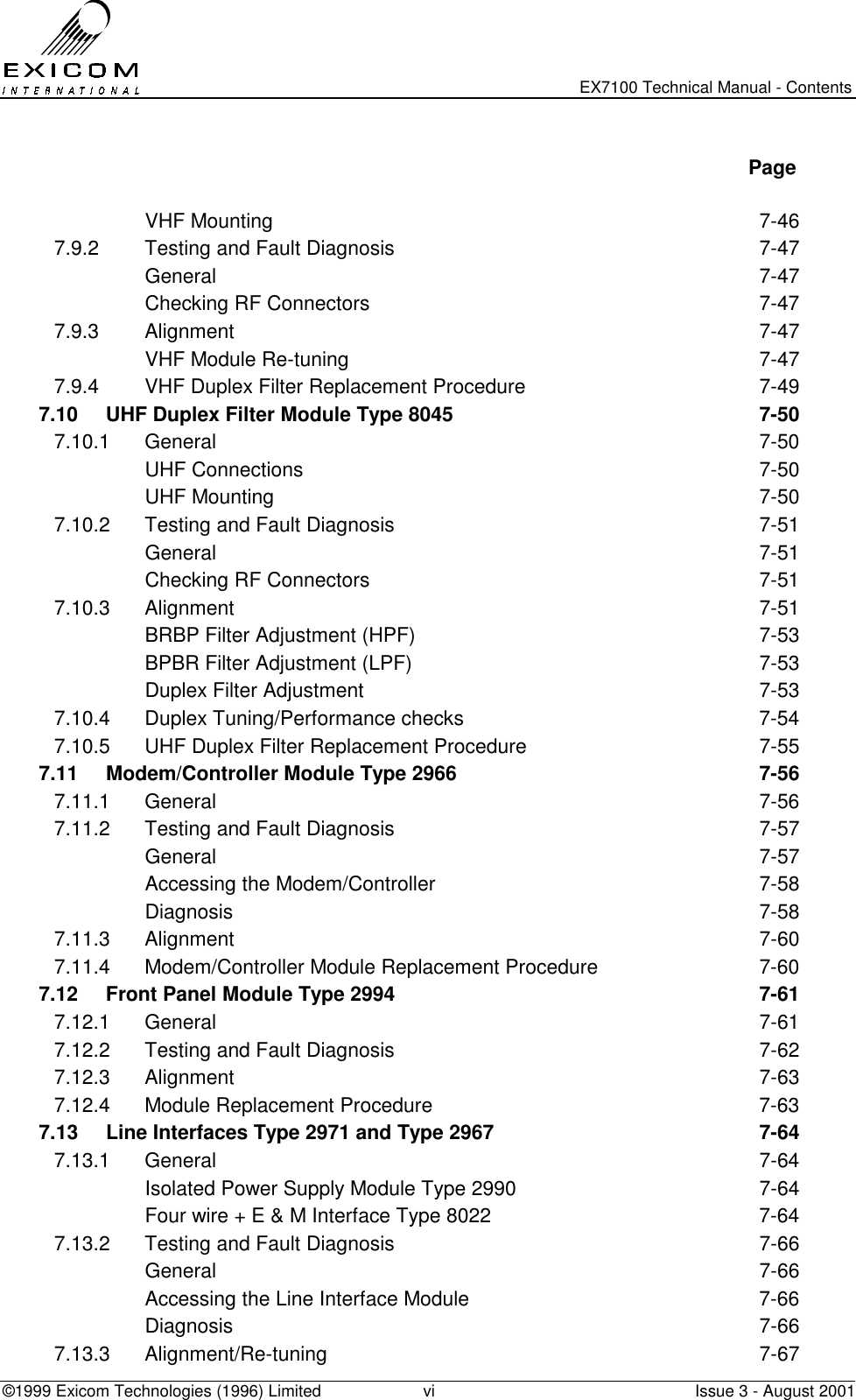   EX7100 Technical Manual - Contents ©1999 Exicom Technologies (1996) Limited  vi  Issue 3 - August 2001   Page   VHF Mounting  7-46 7.9.2  Testing and Fault Diagnosis  7-47  General  7-47   Checking RF Connectors  7-47 7.9.3 Alignment  7-47   VHF Module Re-tuning  7-47 7.9.4  VHF Duplex Filter Replacement Procedure  7-49 7.10  UHF Duplex Filter Module Type 8045  7-50 7.10.1 General  7-50  UHF Connections  7-50  UHF Mounting  7-50 7.10.2  Testing and Fault Diagnosis  7-51  General  7-51   Checking RF Connectors  7-51 7.10.3 Alignment  7-51   BRBP Filter Adjustment (HPF)  7-53   BPBR Filter Adjustment (LPF)  7-53   Duplex Filter Adjustment   7-53 7.10.4  Duplex Tuning/Performance checks  7-54 7.10.5  UHF Duplex Filter Replacement Procedure  7-55 7.11  Modem/Controller Module Type 2966  7-56 7.11.1 General  7-56 7.11.2  Testing and Fault Diagnosis  7-57  General  7-57   Accessing the Modem/Controller  7-58  Diagnosis  7-58 7.11.3 Alignment  7-60 7.11.4  Modem/Controller Module Replacement Procedure  7-60 7.12  Front Panel Module Type 2994  7-61 7.12.1 General  7-61 7.12.2  Testing and Fault Diagnosis  7-62 7.12.3 Alignment  7-63 7.12.4  Module Replacement Procedure  7-63 7.13  Line Interfaces Type 2971 and Type 2967  7-64 7.13.1 General  7-64   Isolated Power Supply Module Type 2990  7-64   Four wire + E &amp; M Interface Type 8022  7-64 7.13.2  Testing and Fault Diagnosis  7-66  General  7-66   Accessing the Line Interface Module  7-66  Diagnosis  7-66 7.13.3 Alignment/Re-tuning  7-67 