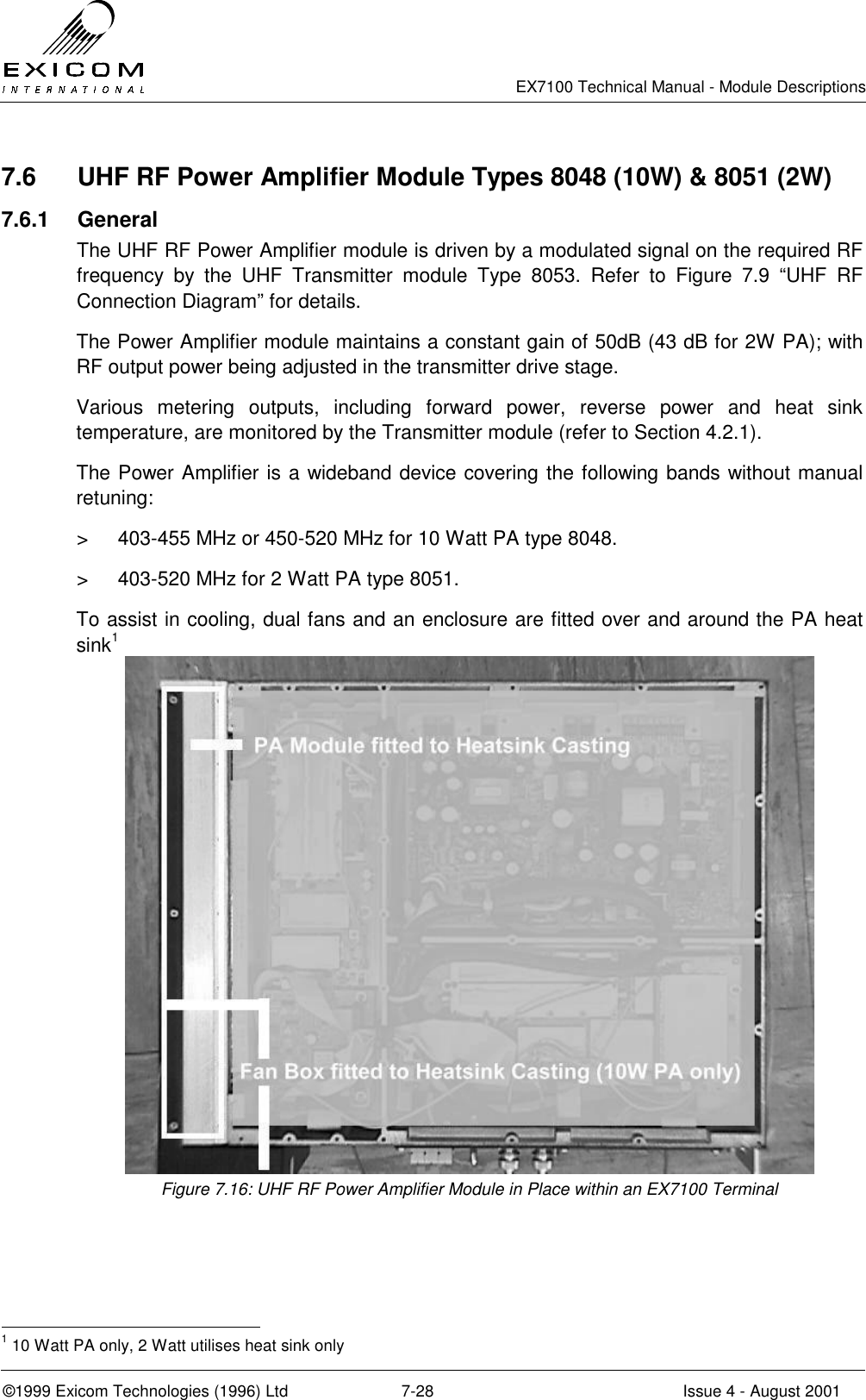   EX7100 Technical Manual - Module Descriptions  ©1999 Exicom Technologies (1996) Ltd  7-28  Issue 4 - August 2001 7.6  UHF RF Power Amplifier Module Types 8048 (10W) &amp; 8051 (2W) 7.6.1 General The UHF RF Power Amplifier module is driven by a modulated signal on the required RF frequency by the UHF Transmitter module Type 8053. Refer to Figure 7.9 “UHF RF Connection Diagram” for details. The Power Amplifier module maintains a constant gain of 50dB (43 dB for 2W PA); with RF output power being adjusted in the transmitter drive stage. Various metering outputs, including forward power, reverse power and heat sink temperature, are monitored by the Transmitter module (refer to Section 4.2.1). The Power Amplifier is a wideband device covering the following bands without manual retuning: &gt;  403-455 MHz or 450-520 MHz for 10 Watt PA type 8048. &gt;  403-520 MHz for 2 Watt PA type 8051. To assist in cooling, dual fans and an enclosure are fitted over and around the PA heat sink1  Figure 7.16: UHF RF Power Amplifier Module in Place within an EX7100 Terminal                                                 1 10 Watt PA only, 2 Watt utilises heat sink only 