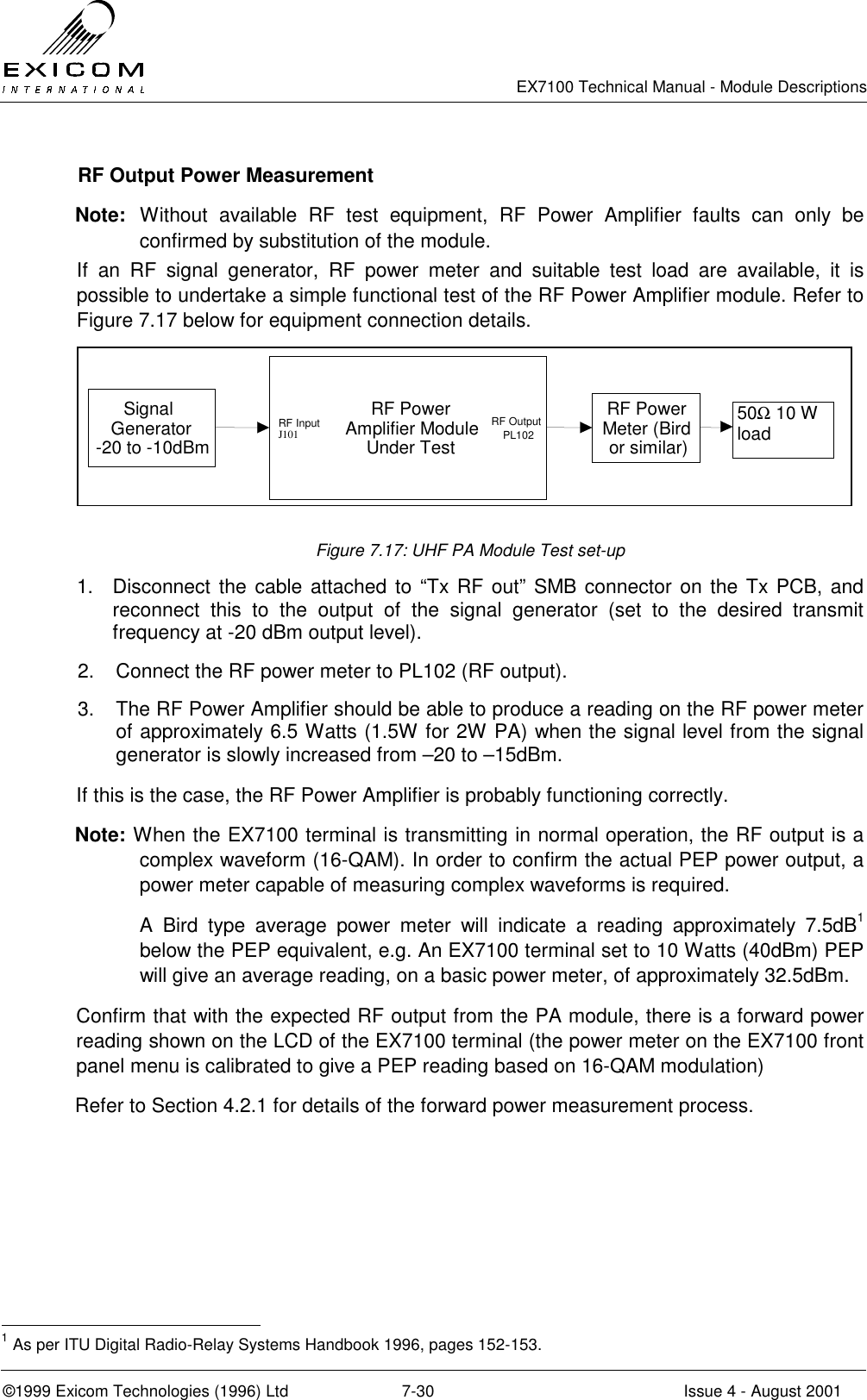   EX7100 Technical Manual - Module Descriptions  ©1999 Exicom Technologies (1996) Ltd  7-30  Issue 4 - August 2001   RF Output Power Measurement Note: Without available RF test equipment, RF Power Amplifier faults can only be confirmed by substitution of the module. If an RF signal generator, RF power meter and suitable test load are available, it is possible to undertake a simple functional test of the RF Power Amplifier module. Refer to Figure 7.17 below for equipment connection details. SignalGenerator-20 to -10dBmRF PowerAmplifier ModuleUnder TestRF PowerMeter (Birdor similar) 50Ω 10 W loadRF InputJ101RF OutputPL102 Figure 7.17: UHF PA Module Test set-up 1.  Disconnect the cable attached to “Tx RF out” SMB connector on the Tx PCB, and reconnect this to the output of the signal generator (set to the desired transmit frequency at -20 dBm output level). 2.  Connect the RF power meter to PL102 (RF output). 3.  The RF Power Amplifier should be able to produce a reading on the RF power meter of approximately 6.5 Watts (1.5W for 2W PA) when the signal level from the signal generator is slowly increased from –20 to –15dBm. If this is the case, the RF Power Amplifier is probably functioning correctly. Note: When the EX7100 terminal is transmitting in normal operation, the RF output is a complex waveform (16-QAM). In order to confirm the actual PEP power output, a power meter capable of measuring complex waveforms is required.  A Bird type average power meter will indicate a reading approximately 7.5dB1 below the PEP equivalent, e.g. An EX7100 terminal set to 10 Watts (40dBm) PEP will give an average reading, on a basic power meter, of approximately 32.5dBm. Confirm that with the expected RF output from the PA module, there is a forward power reading shown on the LCD of the EX7100 terminal (the power meter on the EX7100 front panel menu is calibrated to give a PEP reading based on 16-QAM modulation) Refer to Section 4.2.1 for details of the forward power measurement process.                                                 1 As per ITU Digital Radio-Relay Systems Handbook 1996, pages 152-153. 