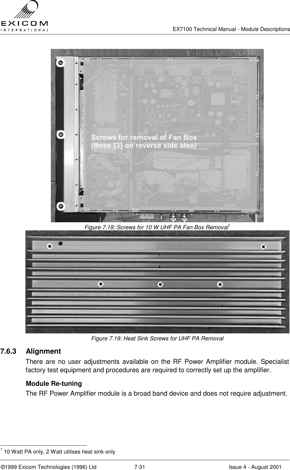   EX7100 Technical Manual - Module Descriptions  ©1999 Exicom Technologies (1996) Ltd  7-31  Issue 4 - August 2001  Figure 7.18: Screws for 10 W UHF PA Fan Box Removal1  Figure 7.19: Heat Sink Screws for UHF PA Removal 7.6.3 Alignment There are no user adjustments available on the RF Power Amplifier module. Specialist factory test equipment and procedures are required to correctly set up the amplifier.   Module Re-tuning  The RF Power Amplifier module is a broad band device and does not require adjustment.                                                 1 10 Watt PA only, 2 Watt utilises heat sink only 