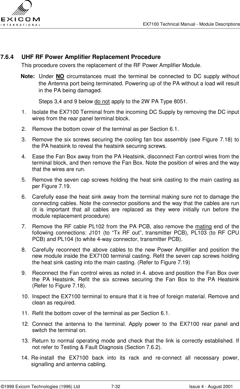   EX7100 Technical Manual - Module Descriptions  ©1999 Exicom Technologies (1996) Ltd  7-32  Issue 4 - August 2001  7.6.4  UHF RF Power Amplifier Replacement Procedure This procedure covers the replacement of the RF Power Amplifier Module. Note: Under NO circumstances must the terminal be connected to DC supply without the Antenna port being terminated. Powering up of the PA without a load will result in the PA being damaged.  Steps 3,4 and 9 below do not apply to the 2W PA Type 8051. 1.  Isolate the EX7100 Terminal from the incoming DC Supply by removing the DC input wires from the rear panel terminal block. 2.  Remove the bottom cover of the terminal as per Section 6.1. 3.  Remove the six screws securing the cooling fan box assembly (see Figure 7.18) to the PA heatsink to reveal the heatsink securing screws. 4.  Ease the Fan Box away from the PA Heatsink, disconnect Fan control wires from the terminal block, and then remove the Fan Box. Note the position of wires and the way that the wires are run. 5.  Remove the seven cap screws holding the heat sink casting to the main casting as per Figure 7.19. 6.  Carefully ease the heat sink away from the terminal making sure not to damage the connecting cables. Note the connector positions and the way that the cables are run (it is important that all cables are replaced as they were initially run before the module replacement procedure) 7.  Remove the RF cable PL102 from the PA PCB, also remove the mating end of the following connections: J101 (to “Tx RF out”, transmitter PCB), PL103 (to RF CPU PCB) and PL104 (to white 4-way connector, transmitter PCB). 8.  Carefully reconnect the above cables to the new Power Amplifier and position the new module inside the EX7100 terminal casting. Refit the seven cap screws holding the heat sink casting into the main casting. (Refer to Figure 7.19) 9.  Reconnect the Fan control wires as noted in 4. above and position the Fan Box over the PA Heatsink. Refit the six screws securing the Fan Box to the PA Heatsink (Refer to Figure 7.18). 10.  Inspect the EX7100 terminal to ensure that it is free of foreign material. Remove and clean as required. 11.  Refit the bottom cover of the terminal as per Section 6.1. 12. Connect the antenna to the terminal. Apply power to the EX7100 rear panel and switch the terminal on.  13.  Return to normal operating mode and check that the link is correctly established. If not refer to Testing &amp; Fault Diagnosis (Section 7.6.2). 14. Re-install the EX7100 back into its rack and re-connect all necessary power, signalling and antenna cabling. 