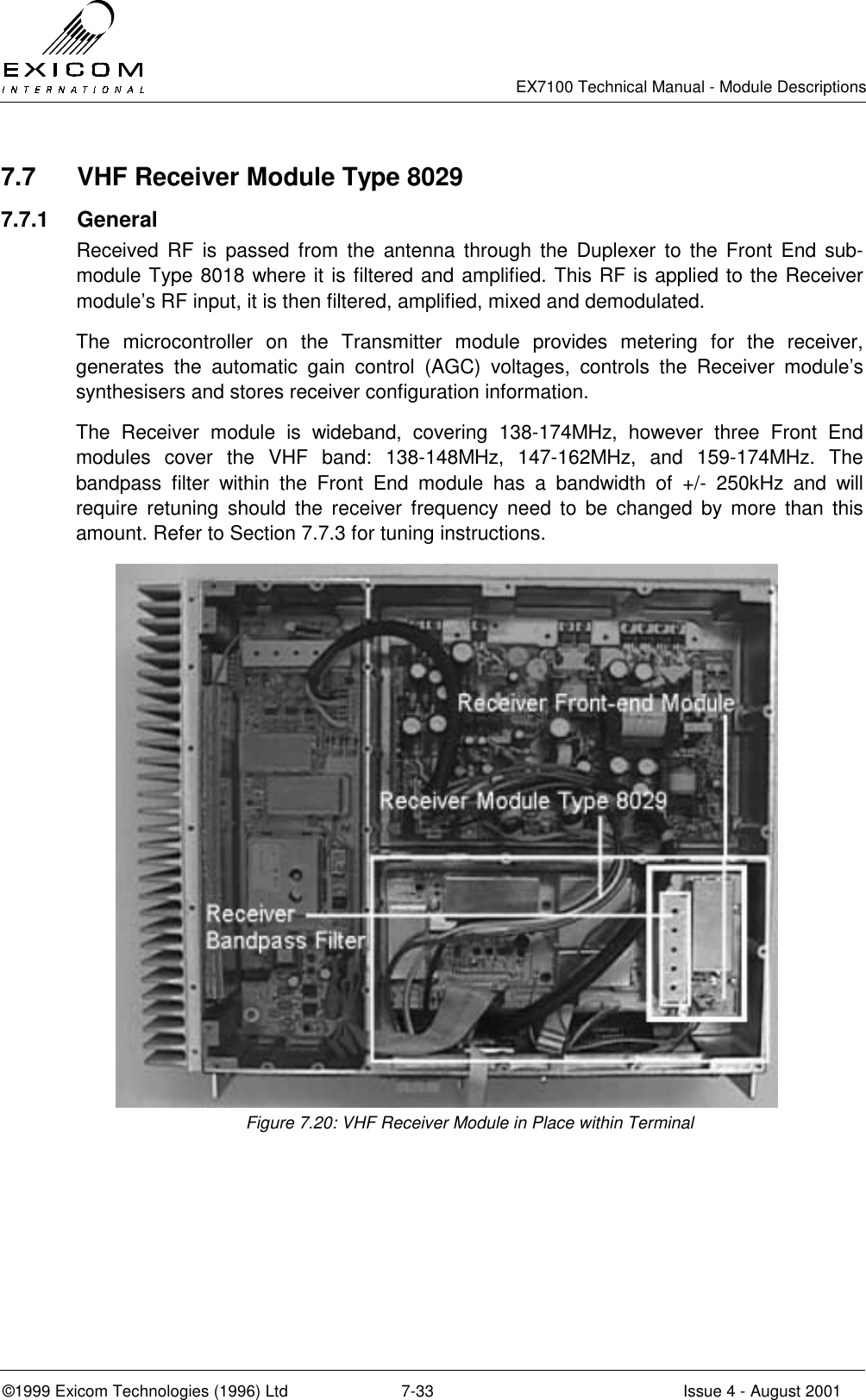   EX7100 Technical Manual - Module Descriptions  ©1999 Exicom Technologies (1996) Ltd  7-33  Issue 4 - August 2001 7.7  VHF Receiver Module Type 8029 7.7.1 General Received RF is passed from the antenna through the Duplexer to the Front End sub-module Type 8018 where it is filtered and amplified. This RF is applied to the Receiver module’s RF input, it is then filtered, amplified, mixed and demodulated. The microcontroller on the Transmitter module provides metering for the receiver, generates the automatic gain control (AGC) voltages, controls the Receiver module’s synthesisers and stores receiver configuration information. The Receiver module is wideband, covering 138-174MHz, however three Front End modules cover the VHF band: 138-148MHz, 147-162MHz, and 159-174MHz. The bandpass filter within the Front End module has a bandwidth of +/- 250kHz and will require retuning should the receiver frequency need to be changed by more than this amount. Refer to Section 7.7.3 for tuning instructions. Figure 7.20: VHF Receiver Module in Place within Terminal 