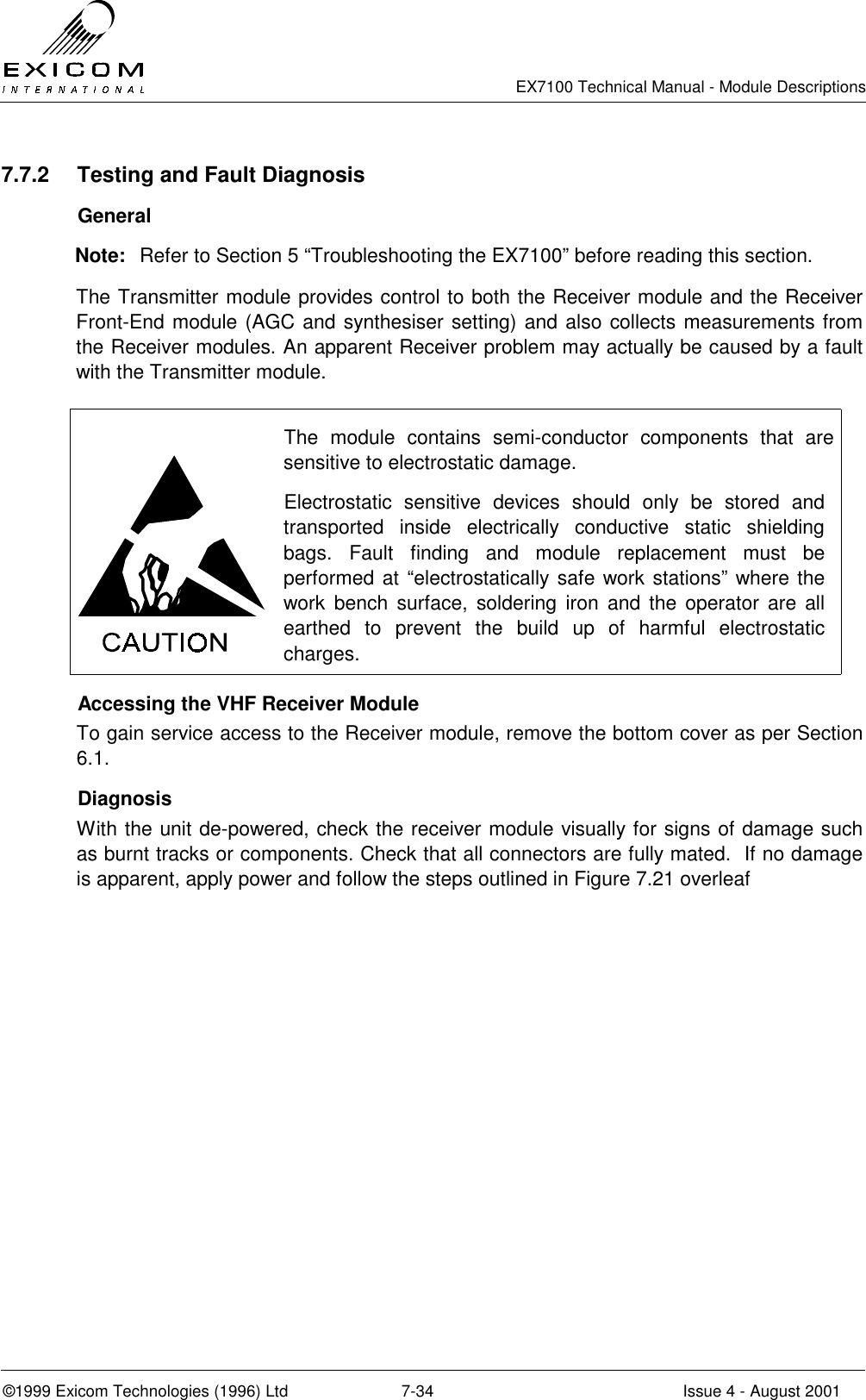   EX7100 Technical Manual - Module Descriptions  ©1999 Exicom Technologies (1996) Ltd  7-34  Issue 4 - August 2001 7.7.2  Testing and Fault Diagnosis  General Note:  Refer to Section 5 “Troubleshooting the EX7100” before reading this section. The Transmitter module provides control to both the Receiver module and the Receiver Front-End module (AGC and synthesiser setting) and also collects measurements from the Receiver modules. An apparent Receiver problem may actually be caused by a fault with the Transmitter module.   The module contains semi-conductor components that are sensitive to electrostatic damage. Electrostatic sensitive devices should only be stored and transported inside electrically conductive static shielding bags. Fault finding and module replacement must be performed at “electrostatically safe work stations” where the work bench surface, soldering iron and the operator are all earthed to prevent the build up of harmful electrostatic charges.   Accessing the VHF Receiver Module To gain service access to the Receiver module, remove the bottom cover as per Section 6.1.  Diagnosis With the unit de-powered, check the receiver module visually for signs of damage such as burnt tracks or components. Check that all connectors are fully mated.  If no damage is apparent, apply power and follow the steps outlined in Figure 7.21 overleaf  