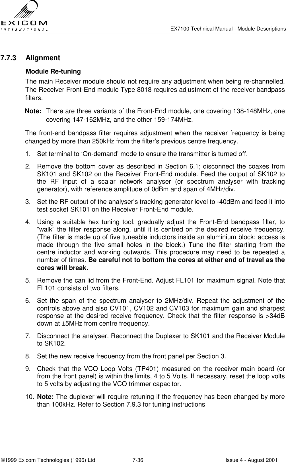   EX7100 Technical Manual - Module Descriptions  ©1999 Exicom Technologies (1996) Ltd  7-36  Issue 4 - August 2001 7.7.3 Alignment  Module Re-tuning The main Receiver module should not require any adjustment when being re-channelled. The Receiver Front-End module Type 8018 requires adjustment of the receiver bandpass filters. Note:  There are three variants of the Front-End module, one covering 138-148MHz, one covering 147-162MHz, and the other 159-174MHz. The front-end bandpass filter requires adjustment when the receiver frequency is being changed by more than 250kHz from the filter’s previous centre frequency. 1.  Set terminal to ‘On-demand’ mode to ensure the transmitter is turned off. 2.  Remove the bottom cover as described in Section 6.1; disconnect the coaxes from SK101 and SK102 on the Receiver Front-End module. Feed the output of SK102 to the RF input of a scalar network analyser (or spectrum analyser with tracking generator), with reference amplitude of 0dBm and span of 4MHz/div. 3.  Set the RF output of the analyser’s tracking generator level to -40dBm and feed it into test socket SK101 on the Receiver Front-End module. 4.  Using a suitable hex tuning tool, gradually adjust the Front-End bandpass filter, to “walk” the filter response along, until it is centred on the desired receive frequency. (The filter is made up of five tuneable inductors inside an aluminium block; access is made through the five small holes in the block.) Tune the filter starting from the centre inductor and working outwards. This procedure may need to be repeated a number of times. Be careful not to bottom the cores at either end of travel as the cores will break. 5.  Remove the can lid from the Front-End. Adjust FL101 for maximum signal. Note that FL101 consists of two filters. 6.  Set the span of the spectrum analyser to 2MHz/div. Repeat the adjustment of the controls above and also CV101, CV102 and CV103 for maximum gain and sharpest response at the desired receive frequency. Check that the filter response is &gt;34dB down at ±5MHz from centre frequency. 7.  Disconnect the analyser. Reconnect the Duplexer to SK101 and the Receiver Module to SK102. 8.  Set the new receive frequency from the front panel per Section 3. 9.  Check that the VCO Loop Volts (TP401) measured on the receiver main board (or from the front panel) is within the limits, 4 to 5 Volts. If necessary, reset the loop volts to 5 volts by adjusting the VCO trimmer capacitor. 10. Note: The duplexer will require retuning if the frequency has been changed by more than 100kHz. Refer to Section 7.9.3 for tuning instructions 