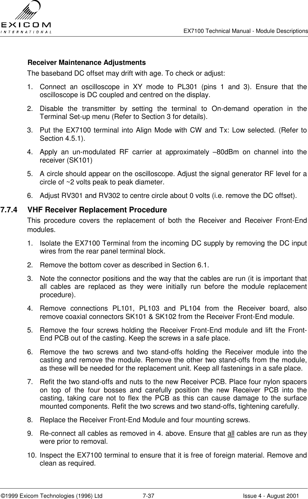   EX7100 Technical Manual - Module Descriptions  ©1999 Exicom Technologies (1996) Ltd  7-37  Issue 4 - August 2001   Receiver Maintenance Adjustments The baseband DC offset may drift with age. To check or adjust: 1.  Connect an oscilloscope in XY mode to PL301 (pins 1 and 3). Ensure that the oscilloscope is DC coupled and centred on the display. 2.  Disable the transmitter by setting the terminal to On-demand operation in the Terminal Set-up menu (Refer to Section 3 for details). 3.  Put the EX7100 terminal into Align Mode with CW and Tx: Low selected. (Refer to Section 4.5.1). 4.  Apply an un-modulated RF carrier at approximately –80dBm on channel into the receiver (SK101) 5.  A circle should appear on the oscilloscope. Adjust the signal generator RF level for a circle of ~2 volts peak to peak diameter. 6.  Adjust RV301 and RV302 to centre circle about 0 volts (i.e. remove the DC offset). 7.7.4  VHF Receiver Replacement Procedure This procedure covers the replacement of both the Receiver and Receiver Front-End modules. 1.  Isolate the EX7100 Terminal from the incoming DC supply by removing the DC input wires from the rear panel terminal block. 2.  Remove the bottom cover as described in Section 6.1. 3.  Note the connector positions and the way that the cables are run (it is important that all cables are replaced as they were initially run before the module replacement procedure). 4.  Remove connections PL101, PL103 and PL104 from the Receiver board, also remove coaxial connectors SK101 &amp; SK102 from the Receiver Front-End module. 5.  Remove the four screws holding the Receiver Front-End module and lift the Front-End PCB out of the casting. Keep the screws in a safe place. 6.  Remove the two screws and two stand-offs holding the Receiver module into the casting and remove the module. Remove the other two stand-offs from the module, as these will be needed for the replacement unit. Keep all fastenings in a safe place. 7.  Refit the two stand-offs and nuts to the new Receiver PCB. Place four nylon spacers on top of the four bosses and carefully position the new Receiver PCB into the casting, taking care not to flex the PCB as this can cause damage to the surface mounted components. Refit the two screws and two stand-offs, tightening carefully. 8.  Replace the Receiver Front-End Module and four mounting screws. 9.  Re-connect all cables as removed in 4. above. Ensure that all cables are run as they were prior to removal. 10. Inspect the EX7100 terminal to ensure that it is free of foreign material. Remove and clean as required. 