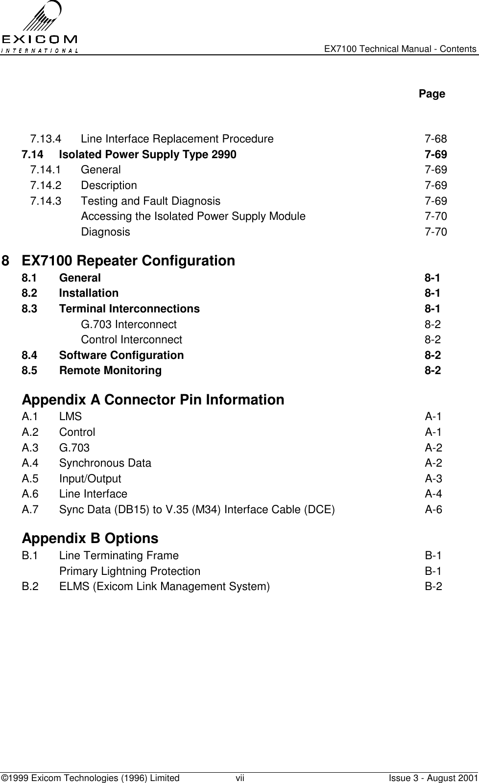   EX7100 Technical Manual - Contents ©1999 Exicom Technologies (1996) Limited  vii  Issue 3 - August 2001   Page   7.13.4  Line Interface Replacement Procedure  7-68 7.14  Isolated Power Supply Type 2990  7-69 7.14.1 General  7-69 7.14.2 Description  7-69 7.14.3  Testing and Fault Diagnosis  7-69   Accessing the Isolated Power Supply Module  7-70  Diagnosis  7-70 8  EX7100 Repeater Configuration   8.1 General  8-1 8.2 Installation  8-1 8.3 Terminal Interconnections  8-1  G.703 Interconnect  8-2  Control Interconnect  8-2 8.4 Software Configuration  8-2 8.5 Remote Monitoring  8-2   Appendix A Connector Pin Information A.1 LMS  A-1 A.2 Control  A-1 A.3 G.703  A-2 A.4 Synchronous Data  A-2 A.5 Input/Output  A-3 A.6 Line Interface  A-4 A.7  Sync Data (DB15) to V.35 (M34) Interface Cable (DCE)  A-6   Appendix B Options B.1  Line Terminating Frame  B-1   Primary Lightning Protection  B-1 B.2  ELMS (Exicom Link Management System)  B-2  