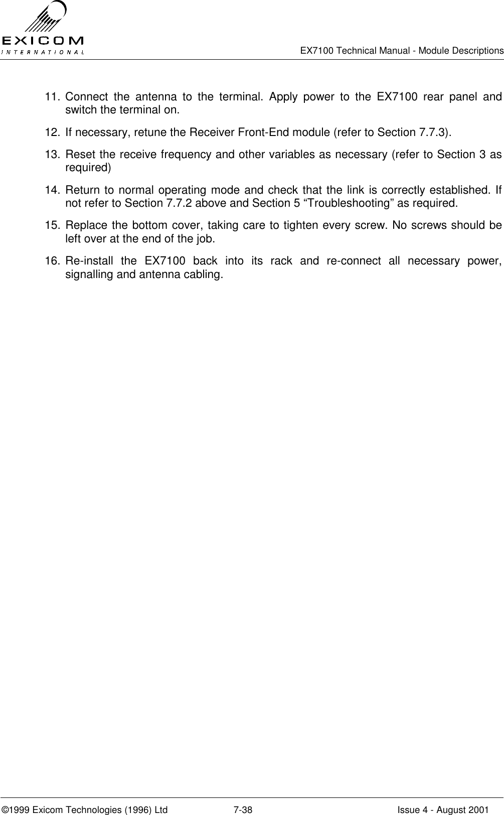   EX7100 Technical Manual - Module Descriptions  ©1999 Exicom Technologies (1996) Ltd  7-38  Issue 4 - August 2001 11. Connect the antenna to the terminal. Apply power to the EX7100 rear panel and switch the terminal on.  12. If necessary, retune the Receiver Front-End module (refer to Section 7.7.3). 13. Reset the receive frequency and other variables as necessary (refer to Section 3 as required) 14. Return to normal operating mode and check that the link is correctly established. If not refer to Section 7.7.2 above and Section 5 “Troubleshooting” as required. 15. Replace the bottom cover, taking care to tighten every screw. No screws should be left over at the end of the job. 16. Re-install the EX7100 back into its rack and re-connect all necessary power, signalling and antenna cabling. 