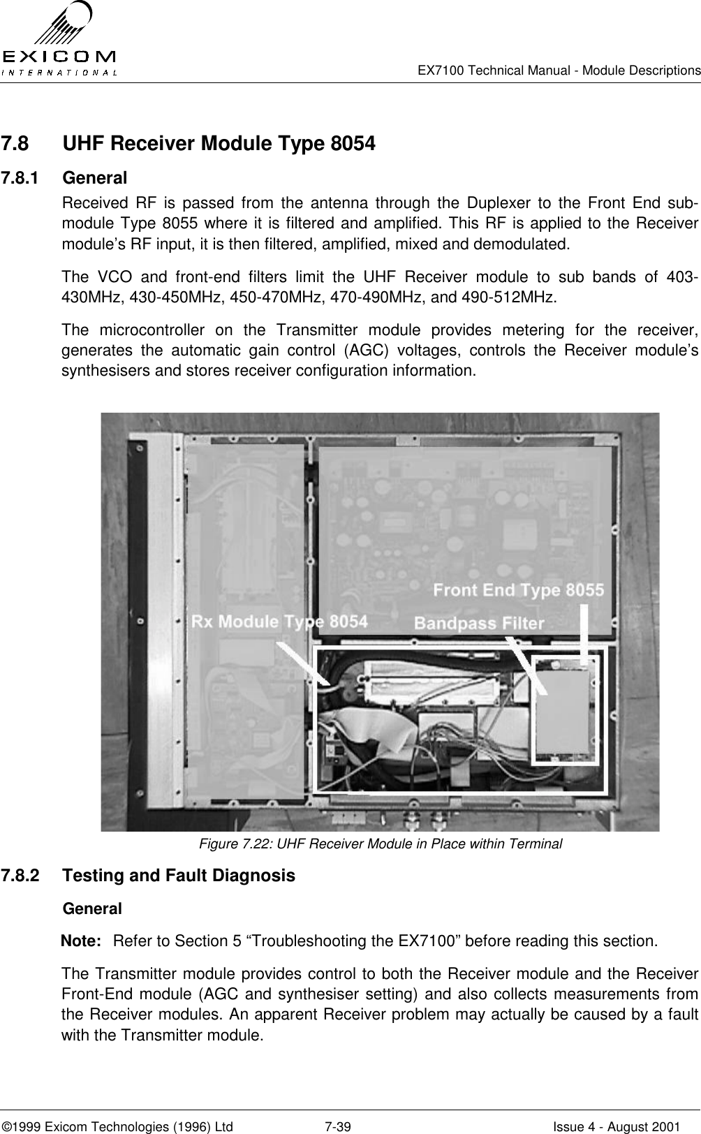   EX7100 Technical Manual - Module Descriptions  ©1999 Exicom Technologies (1996) Ltd  7-39  Issue 4 - August 2001 7.8  UHF Receiver Module Type 8054 7.8.1 General Received RF is passed from the antenna through the Duplexer to the Front End sub-module Type 8055 where it is filtered and amplified. This RF is applied to the Receiver module’s RF input, it is then filtered, amplified, mixed and demodulated. The VCO and front-end filters limit the UHF Receiver module to sub bands of 403-430MHz, 430-450MHz, 450-470MHz, 470-490MHz, and 490-512MHz. The microcontroller on the Transmitter module provides metering for the receiver, generates the automatic gain control (AGC) voltages, controls the Receiver module’s synthesisers and stores receiver configuration information.   Figure 7.22: UHF Receiver Module in Place within Terminal 7.8.2  Testing and Fault Diagnosis  General Note:  Refer to Section 5 “Troubleshooting the EX7100” before reading this section. The Transmitter module provides control to both the Receiver module and the Receiver Front-End module (AGC and synthesiser setting) and also collects measurements from the Receiver modules. An apparent Receiver problem may actually be caused by a fault with the Transmitter module.  
