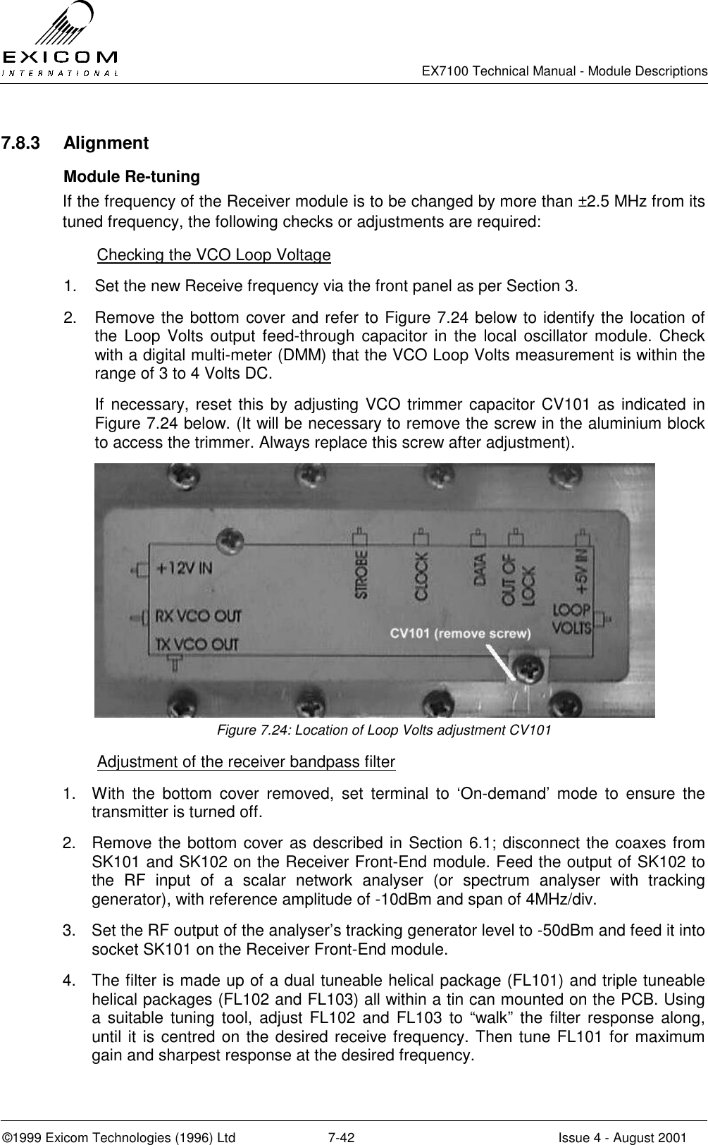   EX7100 Technical Manual - Module Descriptions  ©1999 Exicom Technologies (1996) Ltd  7-42  Issue 4 - August 2001 7.8.3 Alignment  Module Re-tuning If the frequency of the Receiver module is to be changed by more than ±2.5 MHz from its tuned frequency, the following checks or adjustments are required:   Checking the VCO Loop Voltage 1.  Set the new Receive frequency via the front panel as per Section 3. 2.  Remove the bottom cover and refer to Figure 7.24 below to identify the location of the Loop Volts output feed-through capacitor in the local oscillator module. Check with a digital multi-meter (DMM) that the VCO Loop Volts measurement is within the range of 3 to 4 Volts DC. If necessary, reset this by adjusting VCO trimmer capacitor CV101 as indicated in Figure 7.24 below. (It will be necessary to remove the screw in the aluminium block to access the trimmer. Always replace this screw after adjustment).  Figure 7.24: Location of Loop Volts adjustment CV101   Adjustment of the receiver bandpass filter 1.  With the bottom cover removed, set terminal to ‘On-demand’ mode to ensure the transmitter is turned off. 2.  Remove the bottom cover as described in Section 6.1; disconnect the coaxes from SK101 and SK102 on the Receiver Front-End module. Feed the output of SK102 to the RF input of a scalar network analyser (or spectrum analyser with tracking generator), with reference amplitude of -10dBm and span of 4MHz/div. 3.  Set the RF output of the analyser’s tracking generator level to -50dBm and feed it into socket SK101 on the Receiver Front-End module. 4.  The filter is made up of a dual tuneable helical package (FL101) and triple tuneable helical packages (FL102 and FL103) all within a tin can mounted on the PCB. Using a suitable tuning tool, adjust FL102 and FL103 to “walk” the filter response along, until it is centred on the desired receive frequency. Then tune FL101 for maximum gain and sharpest response at the desired frequency. 