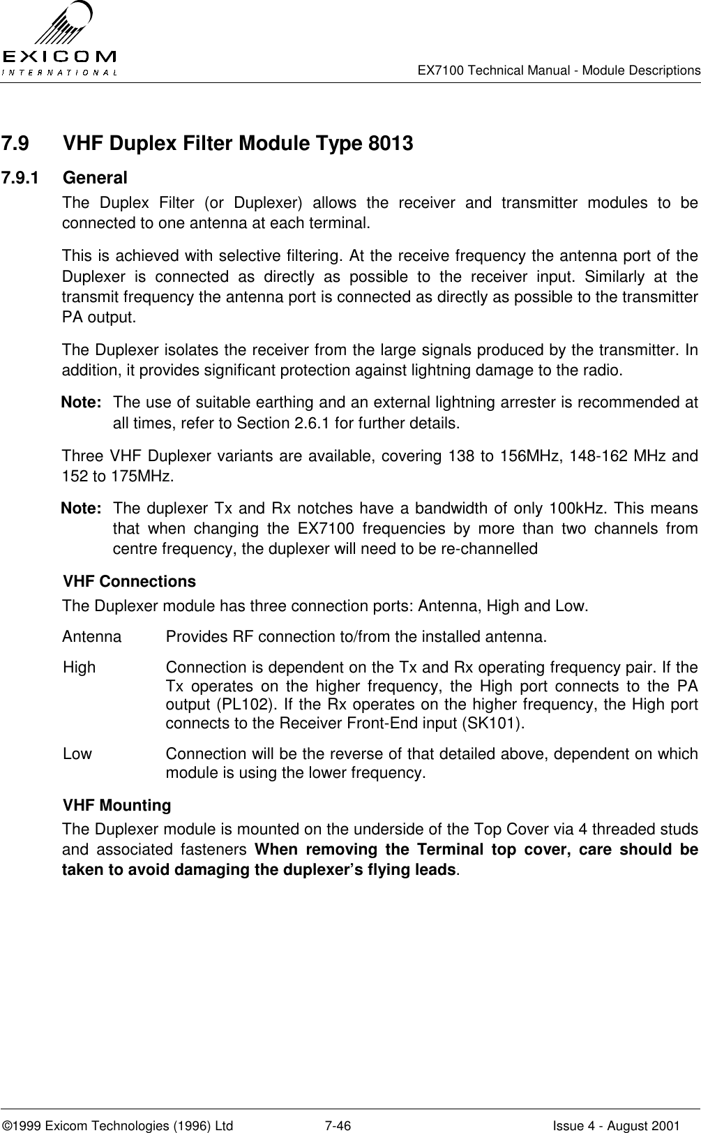   EX7100 Technical Manual - Module Descriptions  ©1999 Exicom Technologies (1996) Ltd  7-46  Issue 4 - August 2001 7.9  VHF Duplex Filter Module Type 8013 7.9.1 General The Duplex Filter (or Duplexer) allows the receiver and transmitter modules to be connected to one antenna at each terminal. This is achieved with selective filtering. At the receive frequency the antenna port of the Duplexer is connected as directly as possible to the receiver input. Similarly at the transmit frequency the antenna port is connected as directly as possible to the transmitter PA output. The Duplexer isolates the receiver from the large signals produced by the transmitter. In addition, it provides significant protection against lightning damage to the radio. Note:  The use of suitable earthing and an external lightning arrester is recommended at all times, refer to Section 2.6.1 for further details. Three VHF Duplexer variants are available, covering 138 to 156MHz, 148-162 MHz and 152 to 175MHz. Note:  The duplexer Tx and Rx notches have a bandwidth of only 100kHz. This means that when changing the EX7100 frequencies by more than two channels from centre frequency, the duplexer will need to be re-channelled  VHF Connections The Duplexer module has three connection ports: Antenna, High and Low. Antenna  Provides RF connection to/from the installed antenna. High  Connection is dependent on the Tx and Rx operating frequency pair. If the Tx operates on the higher frequency, the High port connects to the PA output (PL102). If the Rx operates on the higher frequency, the High port connects to the Receiver Front-End input (SK101). Low  Connection will be the reverse of that detailed above, dependent on which module is using the lower frequency.  VHF Mounting The Duplexer module is mounted on the underside of the Top Cover via 4 threaded studs and associated fasteners When removing the Terminal top cover, care should be taken to avoid damaging the duplexer’s flying leads.  