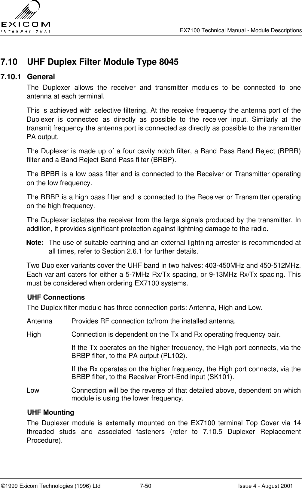   EX7100 Technical Manual - Module Descriptions  ©1999 Exicom Technologies (1996) Ltd  7-50  Issue 4 - August 2001 7.10  UHF Duplex Filter Module Type 8045 7.10.1 General The Duplexer allows the receiver and transmitter modules to be connected to one antenna at each terminal. This is achieved with selective filtering. At the receive frequency the antenna port of the Duplexer is connected as directly as possible to the receiver input. Similarly at the transmit frequency the antenna port is connected as directly as possible to the transmitter PA output. The Duplexer is made up of a four cavity notch filter, a Band Pass Band Reject (BPBR) filter and a Band Reject Band Pass filter (BRBP). The BPBR is a low pass filter and is connected to the Receiver or Transmitter operating on the low frequency. The BRBP is a high pass filter and is connected to the Receiver or Transmitter operating on the high frequency. The Duplexer isolates the receiver from the large signals produced by the transmitter. In addition, it provides significant protection against lightning damage to the radio. Note:  The use of suitable earthing and an external lightning arrester is recommended at all times, refer to Section 2.6.1 for further details. Two Duplexer variants cover the UHF band in two halves: 403-450MHz and 450-512MHz. Each variant caters for either a 5-7MHz Rx/Tx spacing, or 9-13MHz Rx/Tx spacing. This must be considered when ordering EX7100 systems.  UHF Connections The Duplex filter module has three connection ports: Antenna, High and Low. Antenna  Provides RF connection to/from the installed antenna. High  Connection is dependent on the Tx and Rx operating frequency pair. If the Tx operates on the higher frequency, the High port connects, via the BRBP filter, to the PA output (PL102). If the Rx operates on the higher frequency, the High port connects, via the BRBP filter, to the Receiver Front-End input (SK101). Low  Connection will be the reverse of that detailed above, dependent on which module is using the lower frequency.  UHF Mounting The Duplexer module is externally mounted on the EX7100 terminal Top Cover via 14 threaded studs and associated fasteners (refer to 7.10.5 Duplexer Replacement Procedure).  