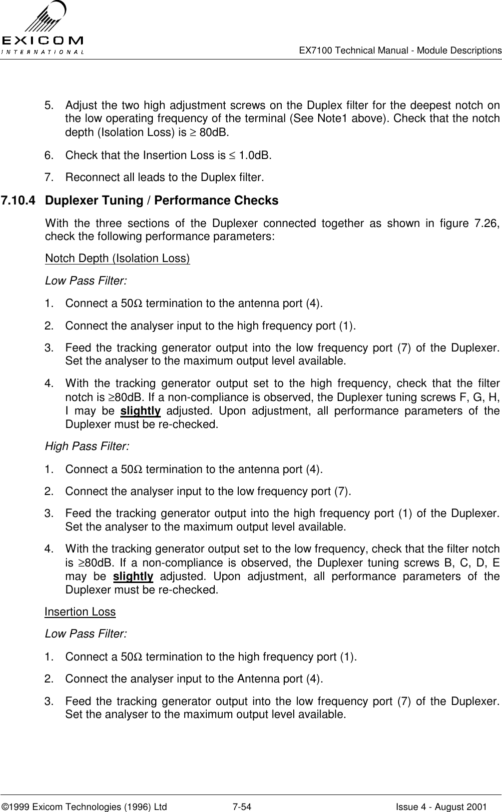   EX7100 Technical Manual - Module Descriptions  ©1999 Exicom Technologies (1996) Ltd  7-54  Issue 4 - August 2001 5.  Adjust the two high adjustment screws on the Duplex filter for the deepest notch on the low operating frequency of the terminal (See Note1 above). Check that the notch depth (Isolation Loss) is ≥ 80dB. 6.  Check that the Insertion Loss is ≤ 1.0dB. 7.  Reconnect all leads to the Duplex filter. 7.10.4  Duplexer Tuning / Performance Checks With the three sections of the Duplexer connected together as shown in figure 7.26, check the following performance parameters: Notch Depth (Isolation Loss) Low Pass Filter: 1.  Connect a 50Ω termination to the antenna port (4). 2.  Connect the analyser input to the high frequency port (1). 3.  Feed the tracking generator output into the low frequency port (7) of the Duplexer. Set the analyser to the maximum output level available. 4.  With the tracking generator output set to the high frequency, check that the filter notch is ≥80dB. If a non-compliance is observed, the Duplexer tuning screws F, G, H, I may be slightly adjusted. Upon adjustment, all performance parameters of the Duplexer must be re-checked. High Pass Filter: 1.  Connect a 50Ω termination to the antenna port (4). 2.  Connect the analyser input to the low frequency port (7). 3.  Feed the tracking generator output into the high frequency port (1) of the Duplexer. Set the analyser to the maximum output level available. 4.  With the tracking generator output set to the low frequency, check that the filter notch is ≥80dB. If a non-compliance is observed, the Duplexer tuning screws B, C, D, E may be slightly adjusted. Upon adjustment, all performance parameters of the Duplexer must be re-checked. Insertion Loss Low Pass Filter: 1.  Connect a 50Ω termination to the high frequency port (1). 2.  Connect the analyser input to the Antenna port (4). 3.  Feed the tracking generator output into the low frequency port (7) of the Duplexer. Set the analyser to the maximum output level available. 