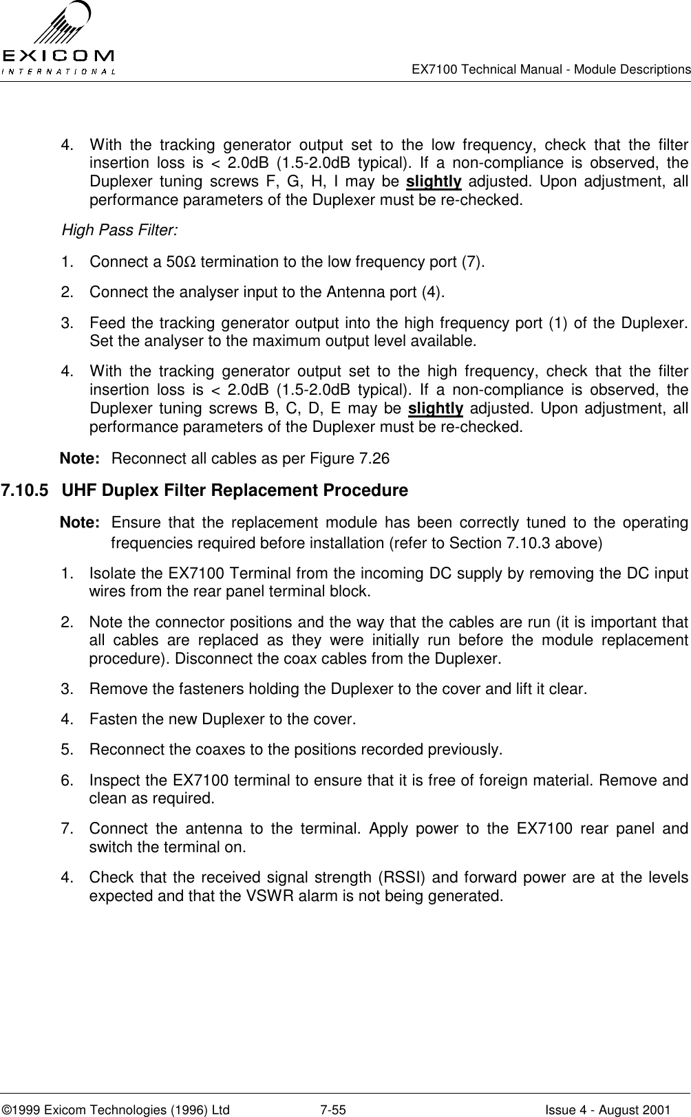   EX7100 Technical Manual - Module Descriptions  ©1999 Exicom Technologies (1996) Ltd  7-55  Issue 4 - August 2001 4.  With the tracking generator output set to the low frequency, check that the filter insertion loss is &lt; 2.0dB (1.5-2.0dB typical). If a non-compliance is observed, the Duplexer tuning screws F, G, H, I may be slightly adjusted. Upon adjustment, all performance parameters of the Duplexer must be re-checked. High Pass Filter: 1.  Connect a 50Ω termination to the low frequency port (7). 2.  Connect the analyser input to the Antenna port (4). 3.  Feed the tracking generator output into the high frequency port (1) of the Duplexer. Set the analyser to the maximum output level available. 4.  With the tracking generator output set to the high frequency, check that the filter insertion loss is &lt; 2.0dB (1.5-2.0dB typical). If a non-compliance is observed, the Duplexer tuning screws B, C, D, E may be slightly adjusted. Upon adjustment, all performance parameters of the Duplexer must be re-checked. Note:  Reconnect all cables as per Figure 7.26 7.10.5  UHF Duplex Filter Replacement Procedure Note:  Ensure that the replacement module has been correctly tuned to the operating frequencies required before installation (refer to Section 7.10.3 above) 1.  Isolate the EX7100 Terminal from the incoming DC supply by removing the DC input wires from the rear panel terminal block. 2.  Note the connector positions and the way that the cables are run (it is important that all cables are replaced as they were initially run before the module replacement procedure). Disconnect the coax cables from the Duplexer. 3.  Remove the fasteners holding the Duplexer to the cover and lift it clear. 4.  Fasten the new Duplexer to the cover. 5.  Reconnect the coaxes to the positions recorded previously. 6.  Inspect the EX7100 terminal to ensure that it is free of foreign material. Remove and clean as required. 7.  Connect the antenna to the terminal. Apply power to the EX7100 rear panel and switch the terminal on.  4.  Check that the received signal strength (RSSI) and forward power are at the levels expected and that the VSWR alarm is not being generated.  