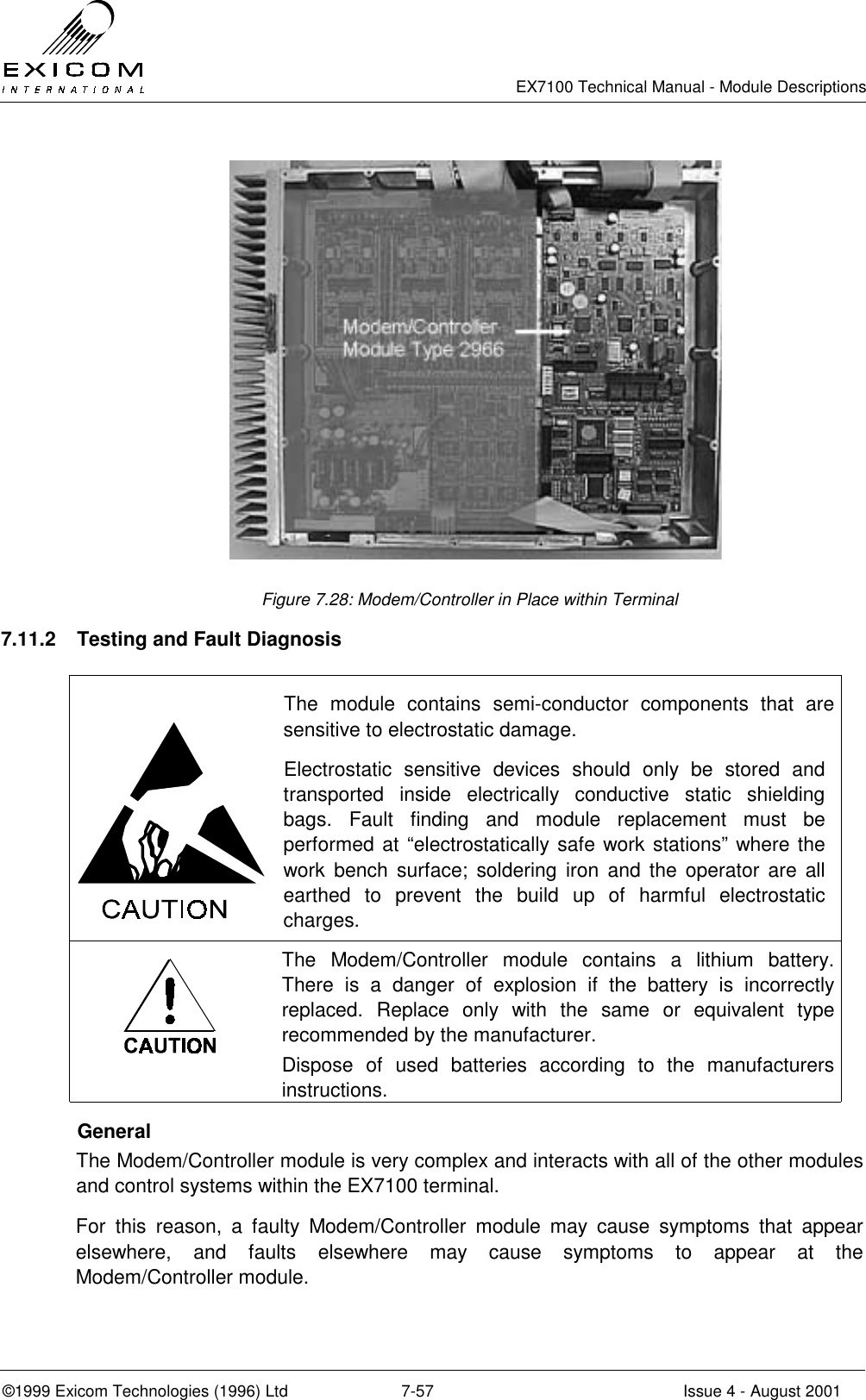   EX7100 Technical Manual - Module Descriptions  ©1999 Exicom Technologies (1996) Ltd  7-57  Issue 4 - August 2001  Figure 7.28: Modem/Controller in Place within Terminal 7.11.2  Testing and Fault Diagnosis   The module contains semi-conductor components that are sensitive to electrostatic damage. Electrostatic sensitive devices should only be stored and transported inside electrically conductive static shielding bags. Fault finding and module replacement must be performed at “electrostatically safe work stations” where the work bench surface; soldering iron and the operator are all earthed to prevent the build up of harmful electrostatic charges.  The Modem/Controller module contains a lithium battery. There is a danger of explosion if the battery is incorrectly replaced. Replace only with the same or equivalent type recommended by the manufacturer. Dispose of used batteries according to the manufacturers instructions.  General The Modem/Controller module is very complex and interacts with all of the other modules and control systems within the EX7100 terminal. For this reason, a faulty Modem/Controller module may cause symptoms that appear elsewhere, and faults elsewhere may cause symptoms to appear at the Modem/Controller module.  