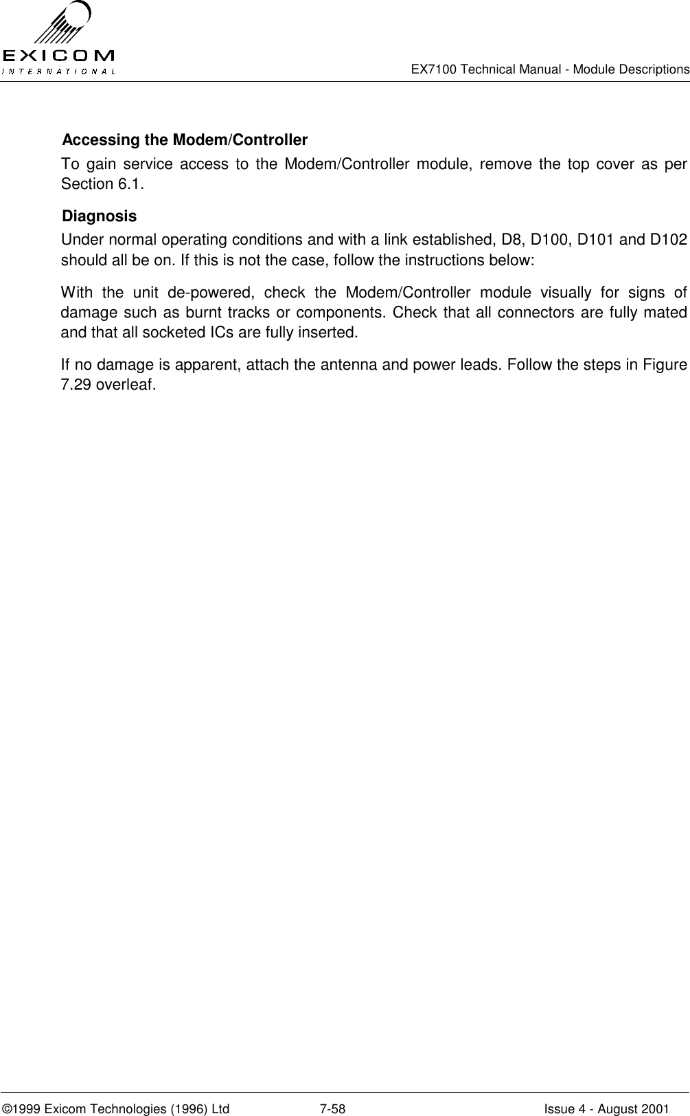   EX7100 Technical Manual - Module Descriptions  ©1999 Exicom Technologies (1996) Ltd  7-58  Issue 4 - August 2001   Accessing the Modem/Controller To gain service access to the Modem/Controller module, remove the top cover as per Section 6.1.  Diagnosis Under normal operating conditions and with a link established, D8, D100, D101 and D102 should all be on. If this is not the case, follow the instructions below: With the unit de-powered, check the Modem/Controller module visually for signs of damage such as burnt tracks or components. Check that all connectors are fully mated and that all socketed ICs are fully inserted.  If no damage is apparent, attach the antenna and power leads. Follow the steps in Figure 7.29 overleaf.  