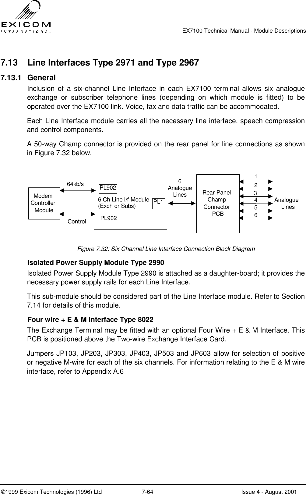   EX7100 Technical Manual - Module Descriptions  ©1999 Exicom Technologies (1996) Ltd  7-64  Issue 4 - August 2001 7.13  Line Interfaces Type 2971 and Type 2967 7.13.1 General Inclusion of a six-channel Line Interface in each EX7100 terminal allows six analogue exchange or subscriber telephone lines (depending on which module is fitted) to be operated over the EX7100 link. Voice, fax and data traffic can be accommodated. Each Line Interface module carries all the necessary line interface, speech compression and control components. A 50-way Champ connector is provided on the rear panel for line connections as shown in Figure 7.32 below.  6 Ch Line I/f Module(Exch or Subs)Rear PanelChampConnectorPCBAnalogueLines123456ModemControllerModule64kb/sControlPL902PL902PL16AnalogueLines Figure 7.32: Six Channel Line Interface Connection Block Diagram   Isolated Power Supply Module Type 2990 Isolated Power Supply Module Type 2990 is attached as a daughter-board; it provides the necessary power supply rails for each Line Interface. This sub-module should be considered part of the Line Interface module. Refer to Section 7.14 for details of this module.   Four wire + E &amp; M Interface Type 8022 The Exchange Terminal may be fitted with an optional Four Wire + E &amp; M Interface. This PCB is positioned above the Two-wire Exchange Interface Card. Jumpers JP103, JP203, JP303, JP403, JP503 and JP603 allow for selection of positive or negative M-wire for each of the six channels. For information relating to the E &amp; M wire interface, refer to Appendix A.6 