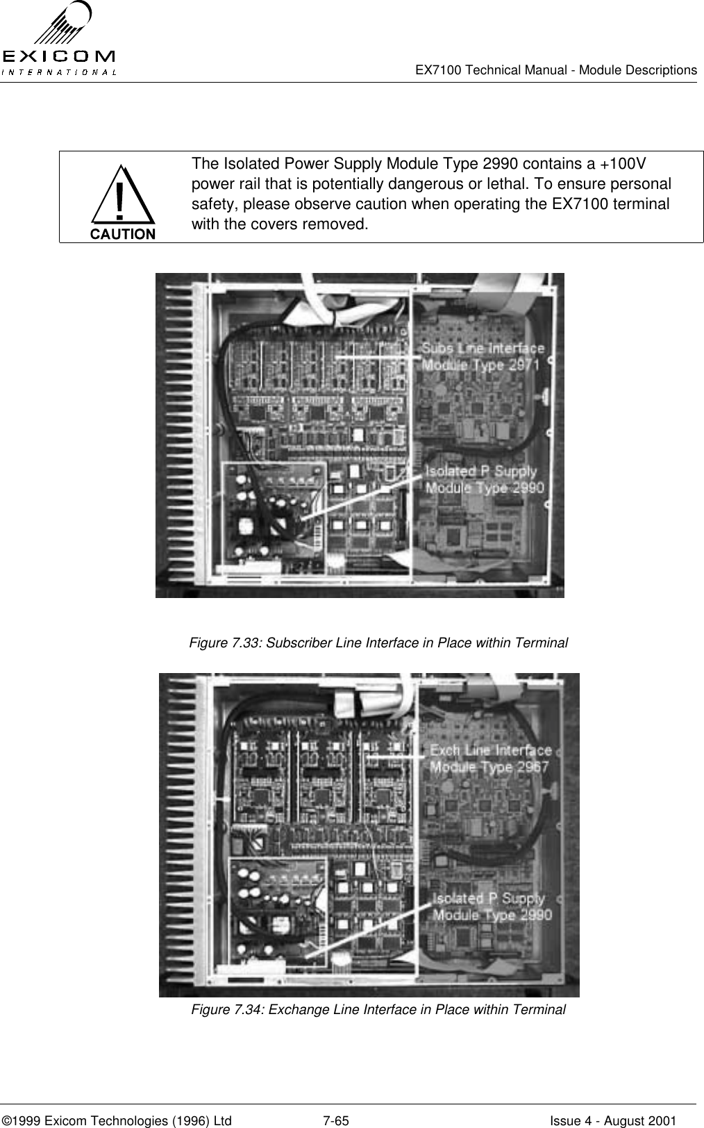   EX7100 Technical Manual - Module Descriptions  ©1999 Exicom Technologies (1996) Ltd  7-65  Issue 4 - August 2001   The Isolated Power Supply Module Type 2990 contains a +100V power rail that is potentially dangerous or lethal. To ensure personal safety, please observe caution when operating the EX7100 terminal with the covers removed.  Figure 7.33: Subscriber Line Interface in Place within Terminal  Figure 7.34: Exchange Line Interface in Place within Terminal 