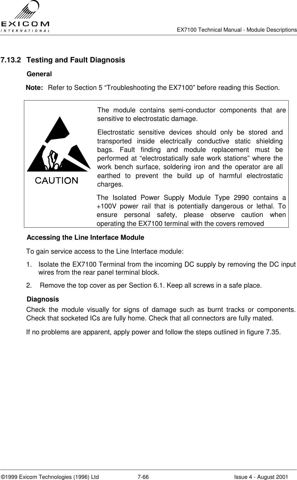   EX7100 Technical Manual - Module Descriptions  ©1999 Exicom Technologies (1996) Ltd  7-66  Issue 4 - August 2001 7.13.2  Testing and Fault Diagnosis  General Note:  Refer to Section 5 “Troubleshooting the EX7100” before reading this Section.   The module contains semi-conductor components that are sensitive to electrostatic damage. Electrostatic sensitive devices should only be stored and transported inside electrically conductive static shielding bags. Fault finding and module replacement must be performed at “electrostatically safe work stations” where the work bench surface, soldering iron and the operator are all earthed to prevent the build up of harmful electrostatic charges.  The Isolated Power Supply Module Type 2990 contains a +100V power rail that is potentially dangerous or lethal. To ensure personal safety, please observe caution when operating the EX7100 terminal with the covers removed   Accessing the Line Interface Module To gain service access to the Line Interface module: 1.  Isolate the EX7100 Terminal from the incoming DC supply by removing the DC input wires from the rear panel terminal block. 2.  Remove the top cover as per Section 6.1. Keep all screws in a safe place.  Diagnosis Check the module visually for signs of damage such as burnt tracks or components. Check that socketed ICs are fully home. Check that all connectors are fully mated.  If no problems are apparent, apply power and follow the steps outlined in figure 7.35. 