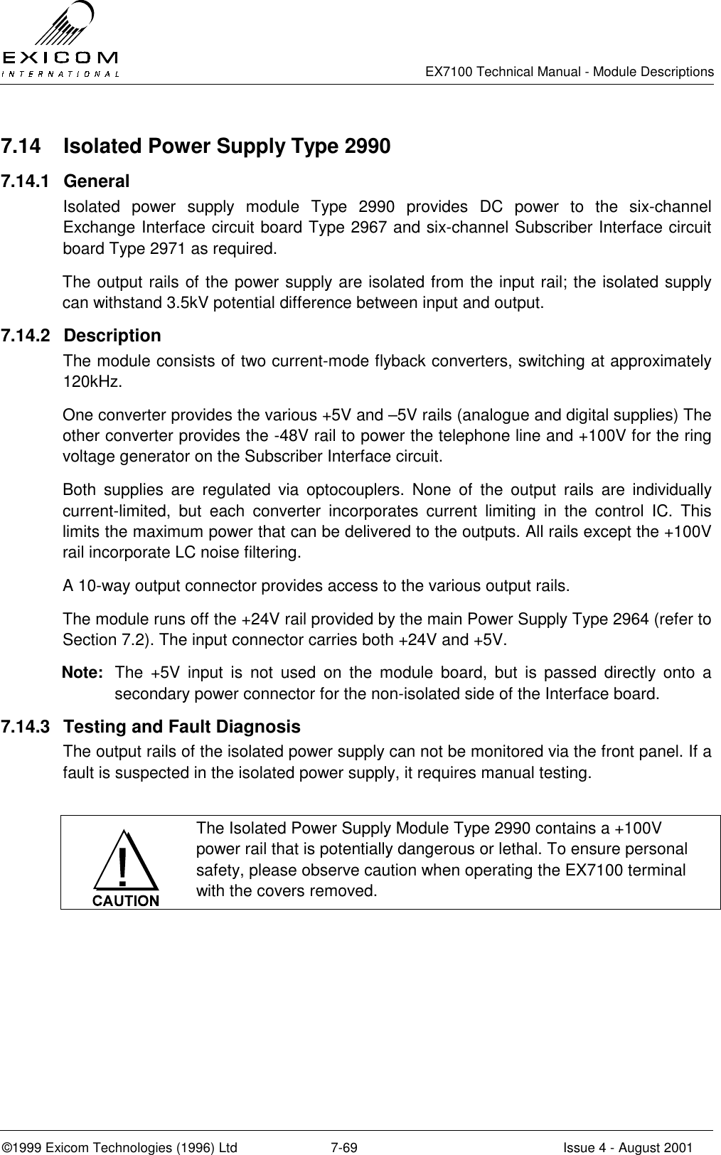   EX7100 Technical Manual - Module Descriptions  ©1999 Exicom Technologies (1996) Ltd  7-69  Issue 4 - August 2001 7.14  Isolated Power Supply Type 2990 7.14.1 General Isolated power supply module Type 2990 provides DC power to the six-channel Exchange Interface circuit board Type 2967 and six-channel Subscriber Interface circuit board Type 2971 as required. The output rails of the power supply are isolated from the input rail; the isolated supply can withstand 3.5kV potential difference between input and output. 7.14.2 Description The module consists of two current-mode flyback converters, switching at approximately 120kHz. One converter provides the various +5V and –5V rails (analogue and digital supplies) The other converter provides the -48V rail to power the telephone line and +100V for the ring voltage generator on the Subscriber Interface circuit. Both supplies are regulated via optocouplers. None of the output rails are individually current-limited, but each converter incorporates current limiting in the control IC. This limits the maximum power that can be delivered to the outputs. All rails except the +100V rail incorporate LC noise filtering. A 10-way output connector provides access to the various output rails. The module runs off the +24V rail provided by the main Power Supply Type 2964 (refer to Section 7.2). The input connector carries both +24V and +5V. Note:  The +5V input is not used on the module board, but is passed directly onto a secondary power connector for the non-isolated side of the Interface board. 7.14.3  Testing and Fault Diagnosis The output rails of the isolated power supply can not be monitored via the front panel. If a fault is suspected in the isolated power supply, it requires manual testing.   The Isolated Power Supply Module Type 2990 contains a +100V power rail that is potentially dangerous or lethal. To ensure personal safety, please observe caution when operating the EX7100 terminal with the covers removed.  