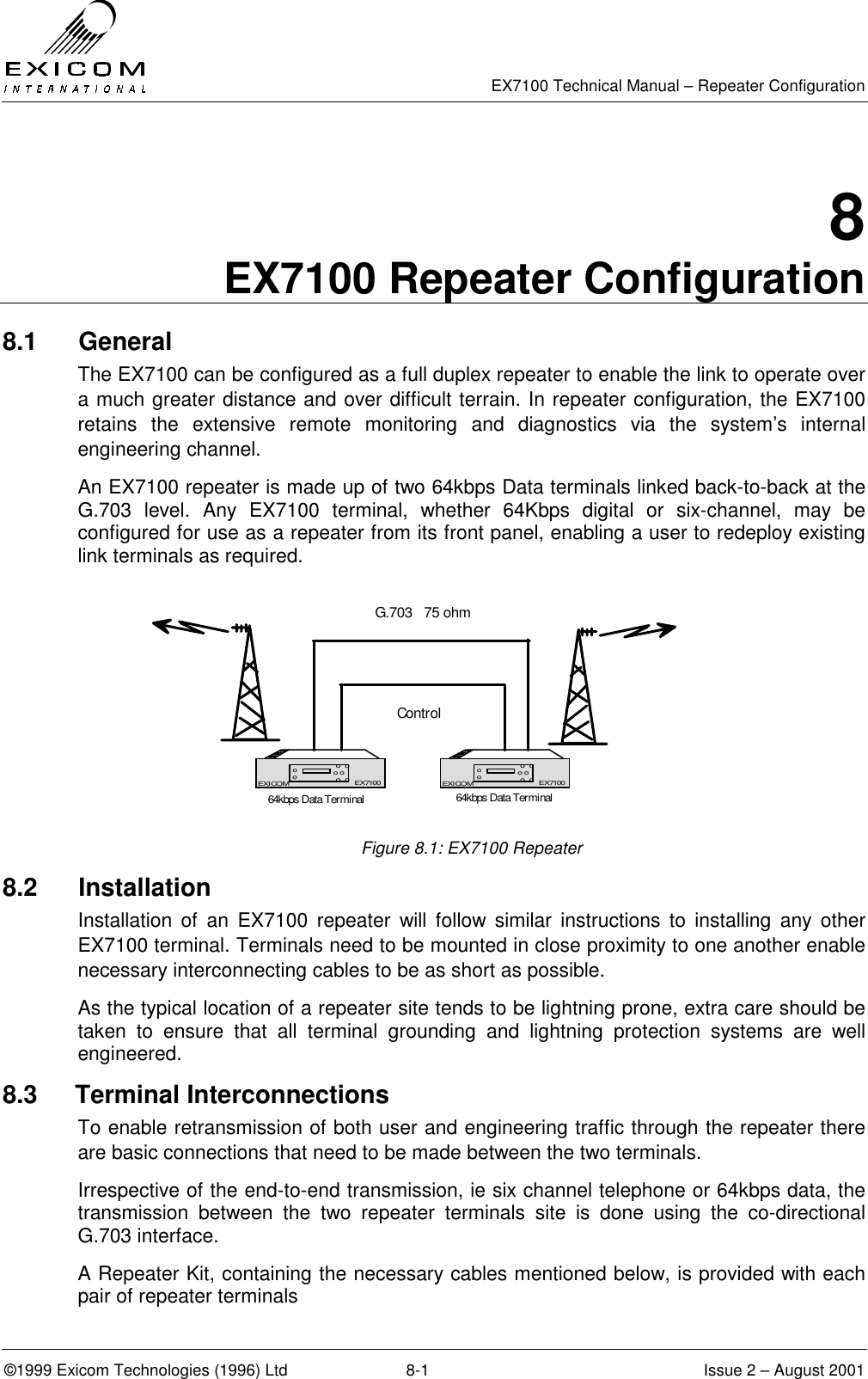   EX7100 Technical Manual – Repeater Configuration ©1999 Exicom Technologies (1996) Ltd  8-1  Issue 2 – August 2001 8 EX7100 Repeater Configuration 8.1 General The EX7100 can be configured as a full duplex repeater to enable the link to operate over a much greater distance and over difficult terrain. In repeater configuration, the EX7100 retains the extensive remote monitoring and diagnostics via the system’s internal engineering channel.  An EX7100 repeater is made up of two 64kbps Data terminals linked back-to-back at the G.703 level. Any EX7100 terminal, whether 64Kbps digital or six-channel, may be configured for use as a repeater from its front panel, enabling a user to redeploy existing link terminals as required.   Figure 8.1: EX7100 Repeater 8.2 Installation Installation of an EX7100 repeater will follow similar instructions to installing any other EX7100 terminal. Terminals need to be mounted in close proximity to one another enable necessary interconnecting cables to be as short as possible.  As the typical location of a repeater site tends to be lightning prone, extra care should be taken to ensure that all terminal grounding and lightning protection systems are well engineered. 8.3   Terminal Interconnections To enable retransmission of both user and engineering traffic through the repeater there are basic connections that need to be made between the two terminals. Irrespective of the end-to-end transmission, ie six channel telephone or 64kbps data, the transmission between the two repeater terminals site is done using the co-directional G.703 interface. A Repeater Kit, containing the necessary cables mentioned below, is provided with each pair of repeater terminals EX7100EXICOM o  oo o o  oooEX7100 EX7100EXICOM o  oo o o  oooEX7100ControlG.703   75 ohm64kbps Data Terminal 64kbps Data Terminal