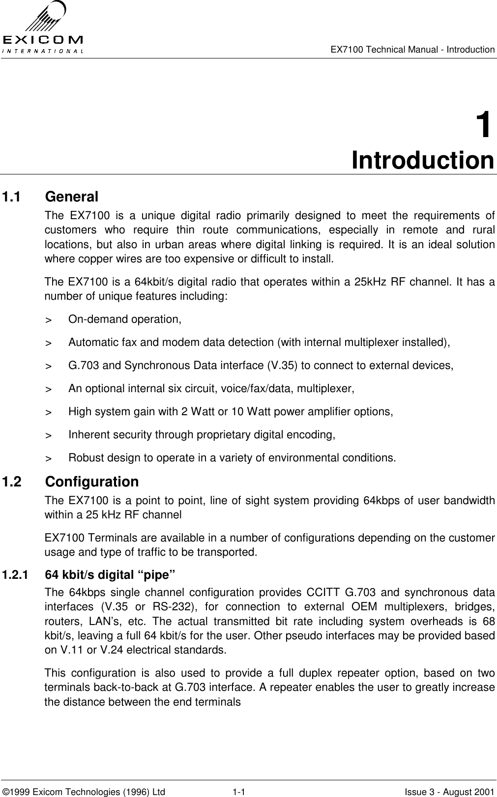   EX7100 Technical Manual - Introduction  ©1999 Exicom Technologies (1996) Ltd  1-1  Issue 3 - August 2001 1 Introduction 1.1 General The EX7100 is a unique digital radio primarily designed to meet the requirements of customers who require thin route communications, especially in remote and rural locations, but also in urban areas where digital linking is required. It is an ideal solution where copper wires are too expensive or difficult to install.  The EX7100 is a 64kbit/s digital radio that operates within a 25kHz RF channel. It has a number of unique features including: &gt; On-demand operation, &gt;  Automatic fax and modem data detection (with internal multiplexer installed), &gt;  G.703 and Synchronous Data interface (V.35) to connect to external devices,  &gt;  An optional internal six circuit, voice/fax/data, multiplexer, &gt;  High system gain with 2 Watt or 10 Watt power amplifier options, &gt;  Inherent security through proprietary digital encoding, &gt;  Robust design to operate in a variety of environmental conditions. 1.2 Configuration The EX7100 is a point to point, line of sight system providing 64kbps of user bandwidth within a 25 kHz RF channel EX7100 Terminals are available in a number of configurations depending on the customer usage and type of traffic to be transported. 1.2.1  64 kbit/s digital “pipe” The 64kbps single channel configuration provides CCITT G.703 and synchronous data interfaces (V.35 or RS-232), for connection to external OEM multiplexers, bridges, routers, LAN’s, etc. The actual transmitted bit rate including system overheads is 68 kbit/s, leaving a full 64 kbit/s for the user. Other pseudo interfaces may be provided based on V.11 or V.24 electrical standards. This configuration is also used to provide a full duplex repeater option, based on two terminals back-to-back at G.703 interface. A repeater enables the user to greatly increase the distance between the end terminals 