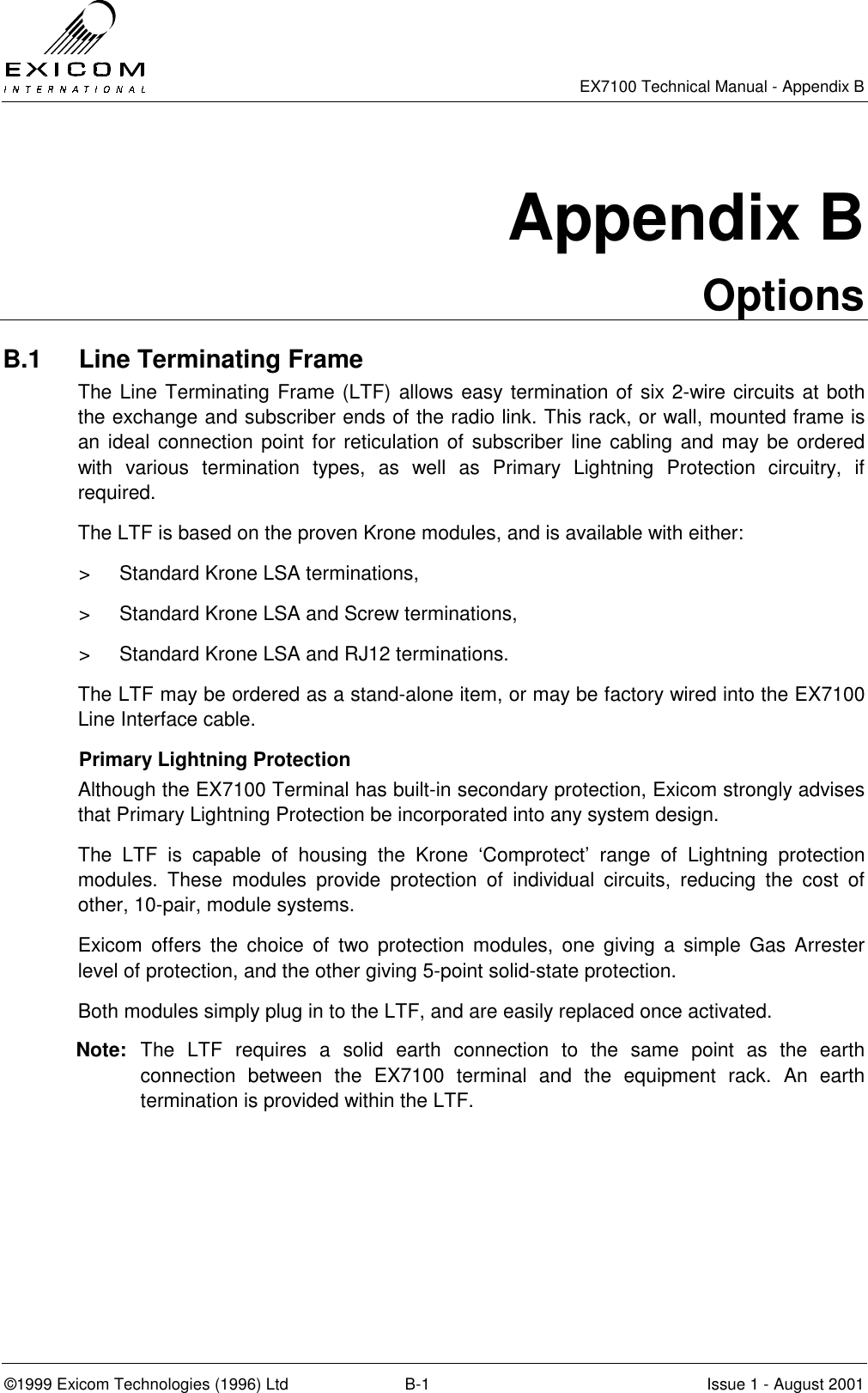   EX7100 Technical Manual - Appendix B ©1999 Exicom Technologies (1996) Ltd  B-1  Issue 1 - August 2001 Appendix B Options B.1  Line Terminating Frame The Line Terminating Frame (LTF) allows easy termination of six 2-wire circuits at both the exchange and subscriber ends of the radio link. This rack, or wall, mounted frame is an ideal connection point for reticulation of subscriber line cabling and may be ordered with various termination types, as well as Primary Lightning Protection circuitry, if required. The LTF is based on the proven Krone modules, and is available with either: &gt;  Standard Krone LSA terminations, &gt;  Standard Krone LSA and Screw terminations, &gt;  Standard Krone LSA and RJ12 terminations. The LTF may be ordered as a stand-alone item, or may be factory wired into the EX7100 Line Interface cable. Primary Lightning Protection Although the EX7100 Terminal has built-in secondary protection, Exicom strongly advises that Primary Lightning Protection be incorporated into any system design. The LTF is capable of housing the Krone ‘Comprotect’ range of Lightning protection modules. These modules provide protection of individual circuits, reducing the cost of other, 10-pair, module systems.  Exicom offers the choice of two protection modules, one giving a simple Gas Arrester level of protection, and the other giving 5-point solid-state protection. Both modules simply plug in to the LTF, and are easily replaced once activated. Note:  The LTF requires a solid earth connection to the same point as the earth connection between the EX7100 terminal and the equipment rack. An earth termination is provided within the LTF. 